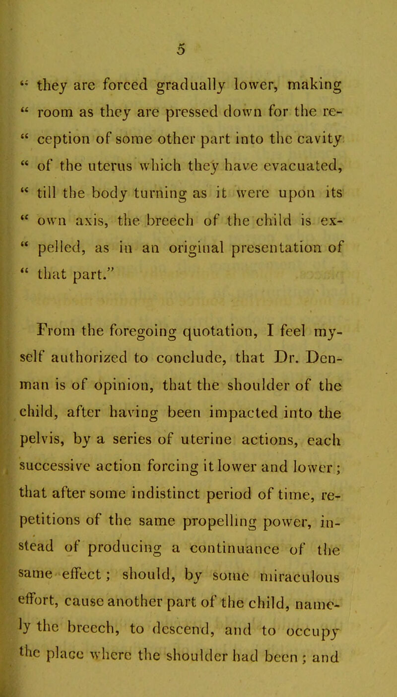 o they are forced gradually lower, making  room as they are pressed down for the re-  ccption of some other part into the cavity  of the uterus which they have evacuated,  till the body turning as it were upon its  own axis, the breech of the child is ex-  pel led, as in an original presentation of  that part. From the foregoing quotation, I feel my- self authorized to conclude, that Dr. Den- man is of opinion, that the shoulder of the child, after having been impacted into the pelvis, by a series of uterine actions, each successive action forcing it lower and lower; that after some indistinct period of time, re- petitions of the same propelling power, in- stead of producing a continuance of the same effect; should, by some miraculous effort, cause another part of the child, name- ly the breech, to descend, and to occupy the place where the shoulder had been ; and