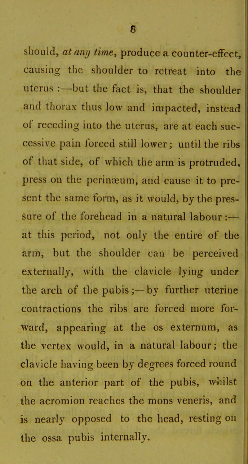 should, atanij time, produce a counter-effect, causing the shoulder to retreat into the uterus :—but the fact is, that the shoulder and thorax thus low and impacted, instead of receding into the uterus, are at each suc- cessive pain forced still lower; until the ribs of that side, of which the arm is protruded, press on the perinaeum, and cause it to pre- sent the same form, as it would, by the pres- sure of the forehead in a natural labour :— at this period, not only the entire of the arm, but the shoulder can be perceived externally, with the clavicle lying under the arch of the pubis;—by further uterine contractions the ribs are forced more for- ward, appearing at the os externum, as the vertex would, in a natural labour; the clavicle having been b}'^ degrees forced round on the anterior part of the pubis, whilst the acromion reaches the mons veneris, and is nearly opposed to the head, resting on the ossa pubis internally.