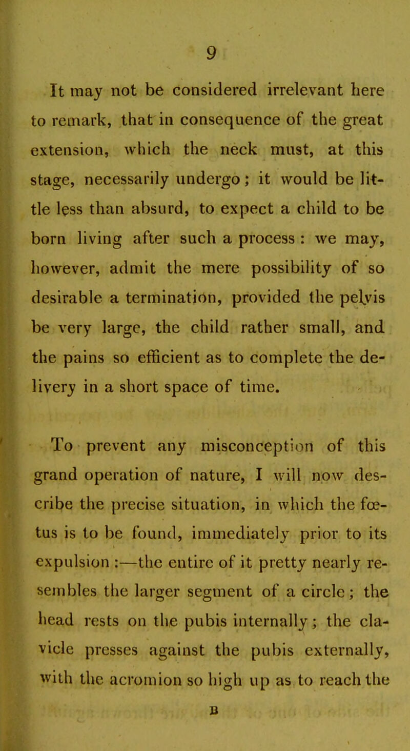 It may not be considered irrelevant here to remark, that in consequence of the great extension, which the neck must, at this stage, necessarily undergo; it would be lit- tle less than absurd, to expect a child to be born living after such a process : we may, however, admit the mere possibility of so desirable a termination, provided the pelyis be very large, the child rather small, and the pains so efficient as to complete the de- livery in a short space of time. To prevent any misconception of this grand operation of nature, I will now des- cribe the precise situation, in which the foe- tus is to be found, immediately prior to its expulsion :—the entire of it pretty nearly re- sembles the larger segment of a circle; the head rests on the pubis internally; the cla- vicle presses against the pubis externally, with the acromion so high up as to reach the