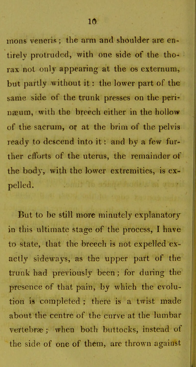 mons veneris; the arm and shoulder are en- tirely protruded, with one side of the tho- rax not only appearing at the os externum, but partly without it: the lower part of the same side of the trunk presses on the peri' Da3um, with the breech either in the hollow of the sacrum, or at the brim of the pelvis ready to descend into it: and by a few fur- ther efforts of the uterus, the remainder of the body, with the lower extremities, is ex- pelled. But to be still more minutely explanatory in this ultimate stage of the process, I have to state, that the breech is not expelled ex- actly' sideways, as the upper part of the trunk had previously been; for during the presence of that pain, by which the evolu- tion is completed ; there is a twist made about the centre of the curve at the lumbar vertebrae ; when both buttocks, instead of the side of one of them, are thrown against