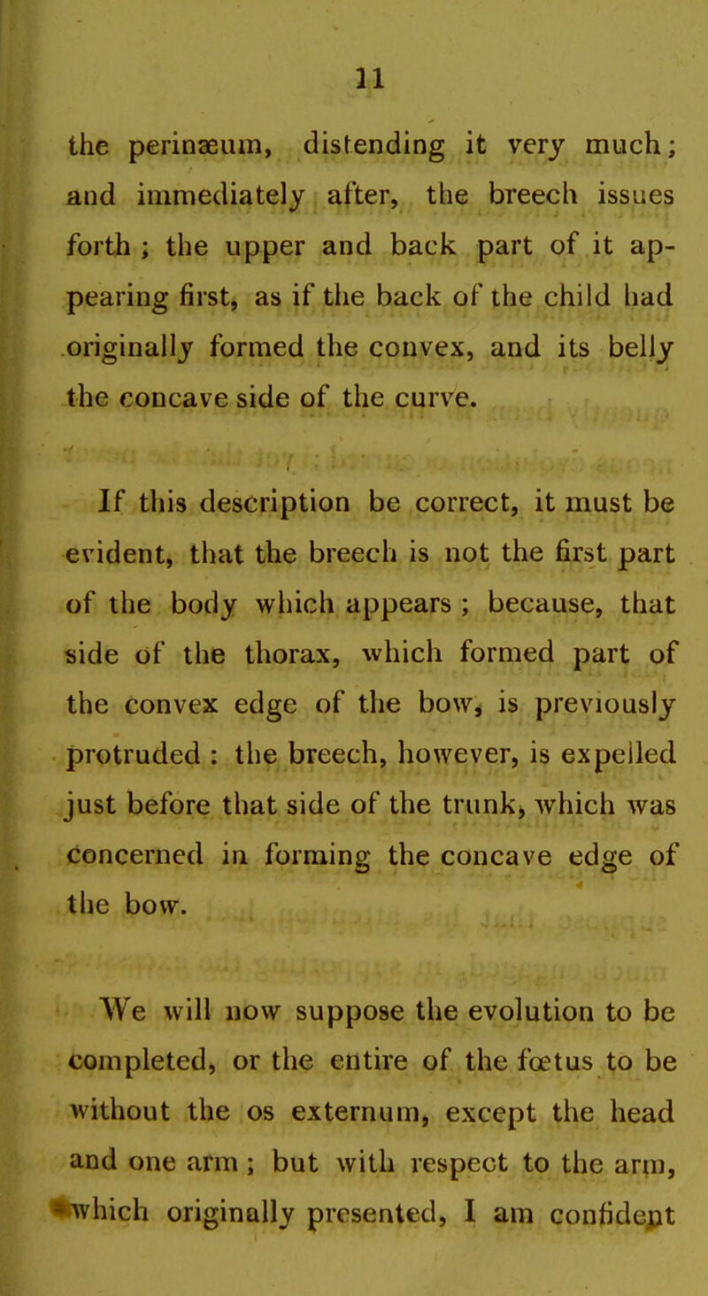 the perinaeiun, distending it very much; and immediately after, the breech issues forth; the upper and back part of it ap- pearing first, as if the back of the child had originally formed the convex, and its belly the concave side of the curve. If this description be correct, it must be evident, that the breech is not the first part of the body which appears ; because, that side of the thorax, which formed part of the convex edge of the bow^ is previously protruded : the breech, however, is expelled just before that side of the trunk) which was concerned in forming the concave edge of the bow. AVe will now suppose the evolution to be completed, or the entire of the foetus to be without the os externum, except the head and one arm; but with respect to the arm, *which originally presented, I am confident