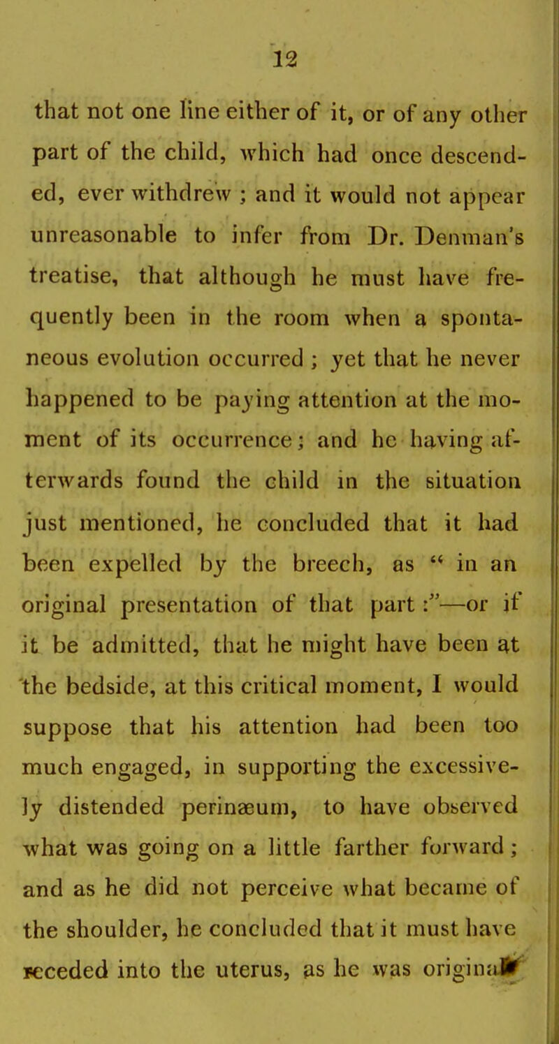 that not one line either of it, or of any other part of the child, which had once descend- ed, ever withdrew ; and it would not appear unreasonable to infer from Dr. Denman's treatise, that although he must have fre- quently been in the room when a sponta- neous evolution occurred ; yet that he never happened to be paying attention at the mo- ment of its occurrence; and he having af- terwards found the child in the situation just mentioned, he concluded that it had been expelled by the breech, as  in an original presentation of that part \—or if it be admitted, that he might have been at 'the bedside, at this critical moment, I would suppose that his attention had been too much engaged, in supporting the excessive- ly distended perinaeum, to have observed what was going on a little farther forward; and as he did not perceive what became of the shoulder, he concluded that it must have jeceded into the uterus, as he was origin;