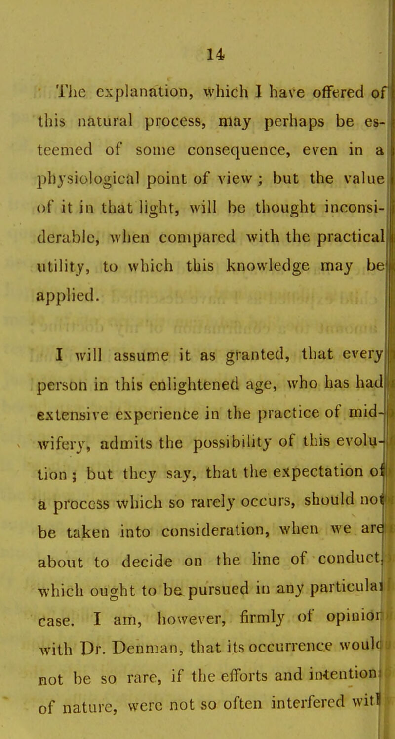 The explanation, which I have offered of this natural process, may perhaps be es- teemed of some consequence, even in a physiological point of view; but the value of it in that light, will be thought inconsi- derable, when compared with the practical utility, to which this knowledge may be applied. I will assume it as granted, that every person in this enlightened age, who has had extensive experience in the practice of mid- wifery, admits the possibility of this evolu- tion ; but they say, that the expectation oi a process which so rarely occurs, should not be taken into consideration, when we are about to decide on the hne of conduct, which ought to be pursued in any particulai case. I am, however, firmly of opinioi with Dr. Denman, that its occurrence wouk not be so rare, if the efforts and intentionj of nature, were not so often interfered witi