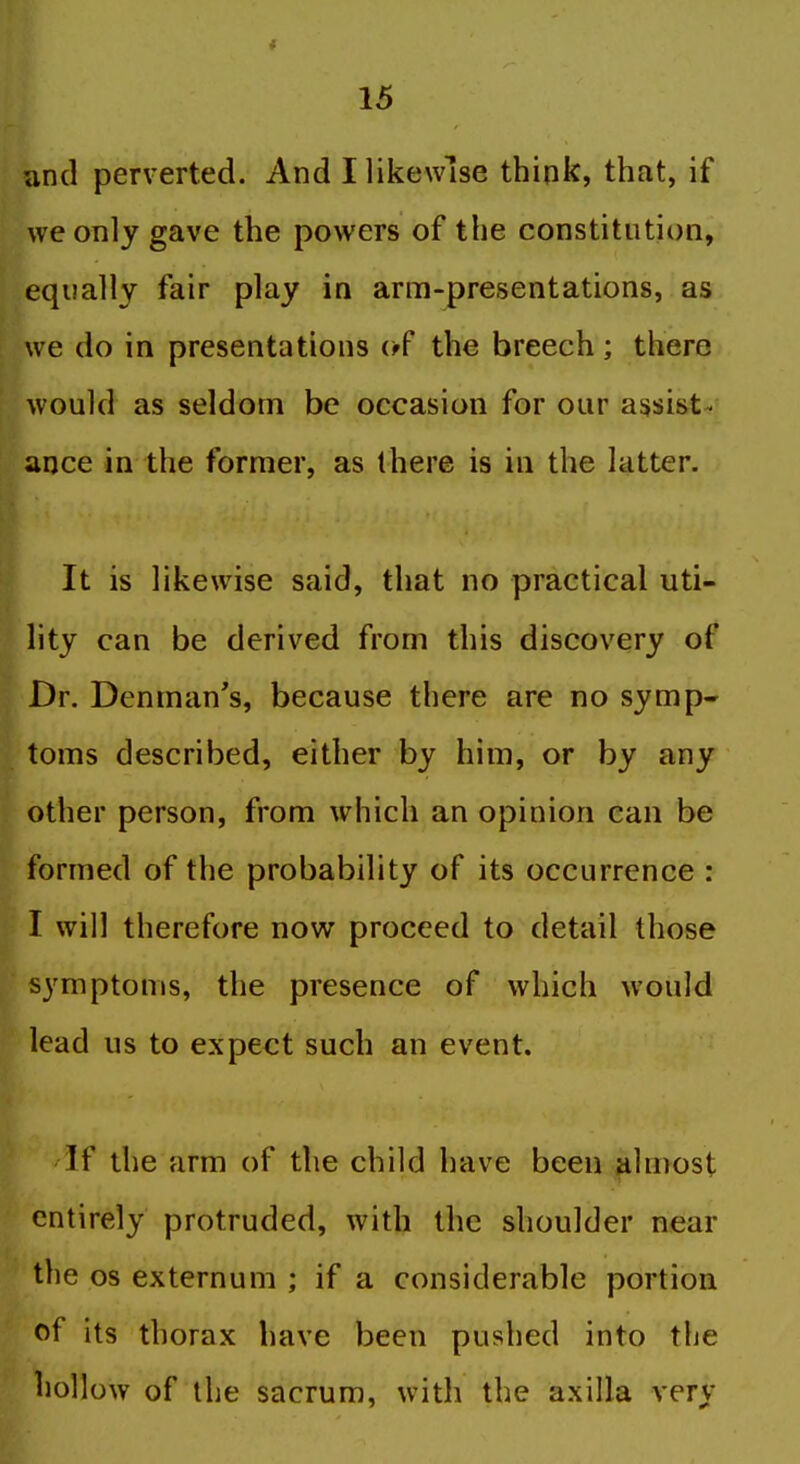 and perverted. And I likewise think, that, if we only gave the powers of the constitution, equally fair play in arm-presentations, as we do in presentations (ff the breech; there would as seldom be occasion for our assist- ance in the former, as there is in the latter. It is likewise said, that no practical uti- lity can be derived from this discovery of Dr. Denman's, because there are no symp- toms described, either by him, or by any other person, from which an opinion can be formed of the probability of its occurrence : I will therefore now proceed to detail those symptoms, the presence of which would lead us to expect such an event. 'If the arm of the child have been almost entirely protruded, with the shoulder near the OS externum ; if a considerable portion of its thorax have been pushed into the hollow of the sacrum, with the axilla very