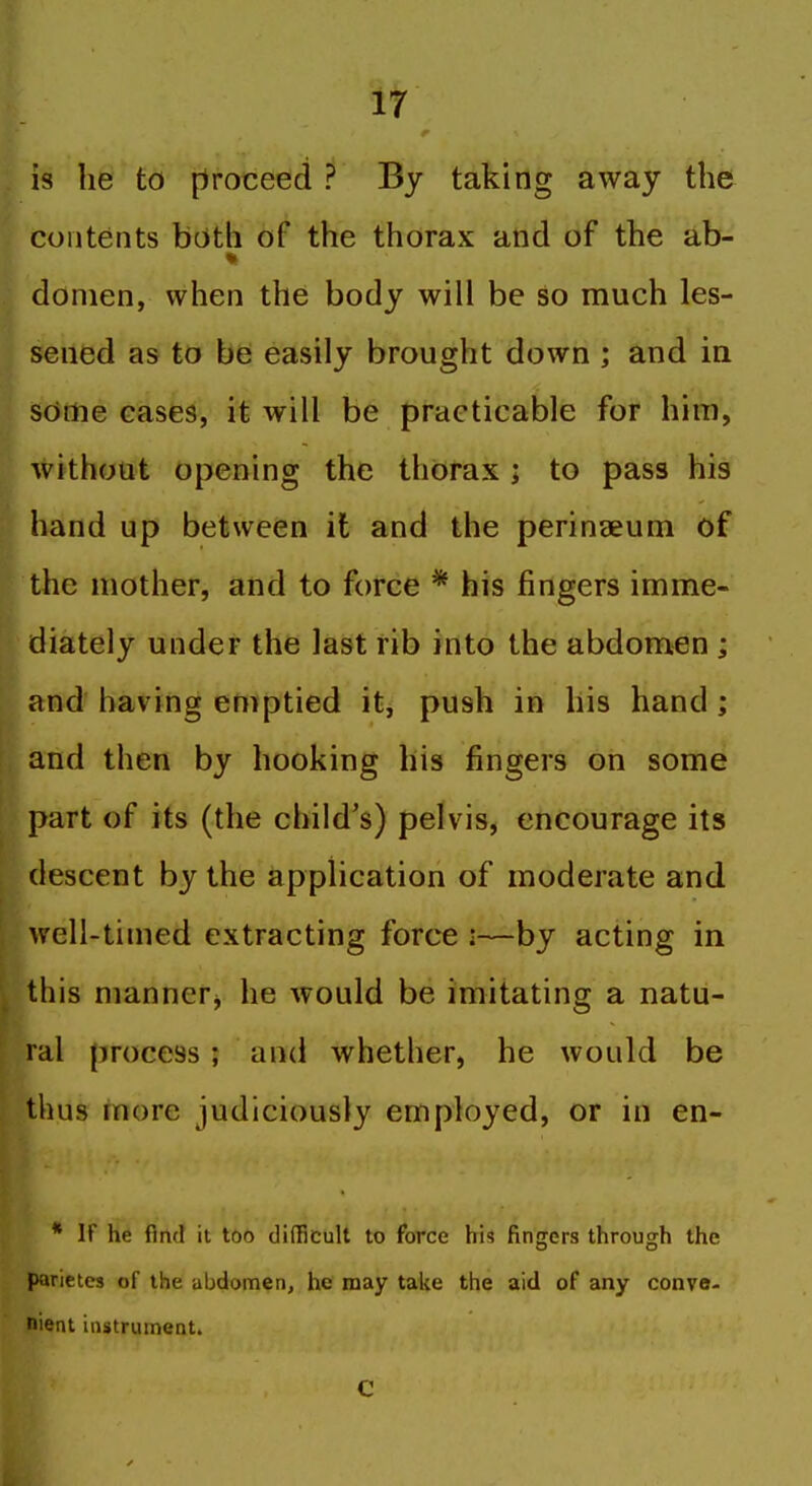 is he to [Proceed ? By taking away the contents both of the thorax and of the ab- I donien, when the body will be so much les- sened as to be easily brought down ; and in sdrtie cases, it will be practicable for him, without opening the thorax ; to pass his hand up between it and the perineeum of the mother, and to force * his fingers imme- diately under the last rib into the abdomen ; and having emptied it, push in his hand; and then by hooking his fingers on some part of its (the child's) pelvis, encourage its descent by the application of moderate and well-timed extracting force i—by acting in this manner^ he would be imitating a natu- ral process; and whether, he would be thus more judiciously employed, or in en- * If he find it too difficult to force his fingers through the parietes of the abdomen, he may take the aid of any conve- nient iastruinent. C