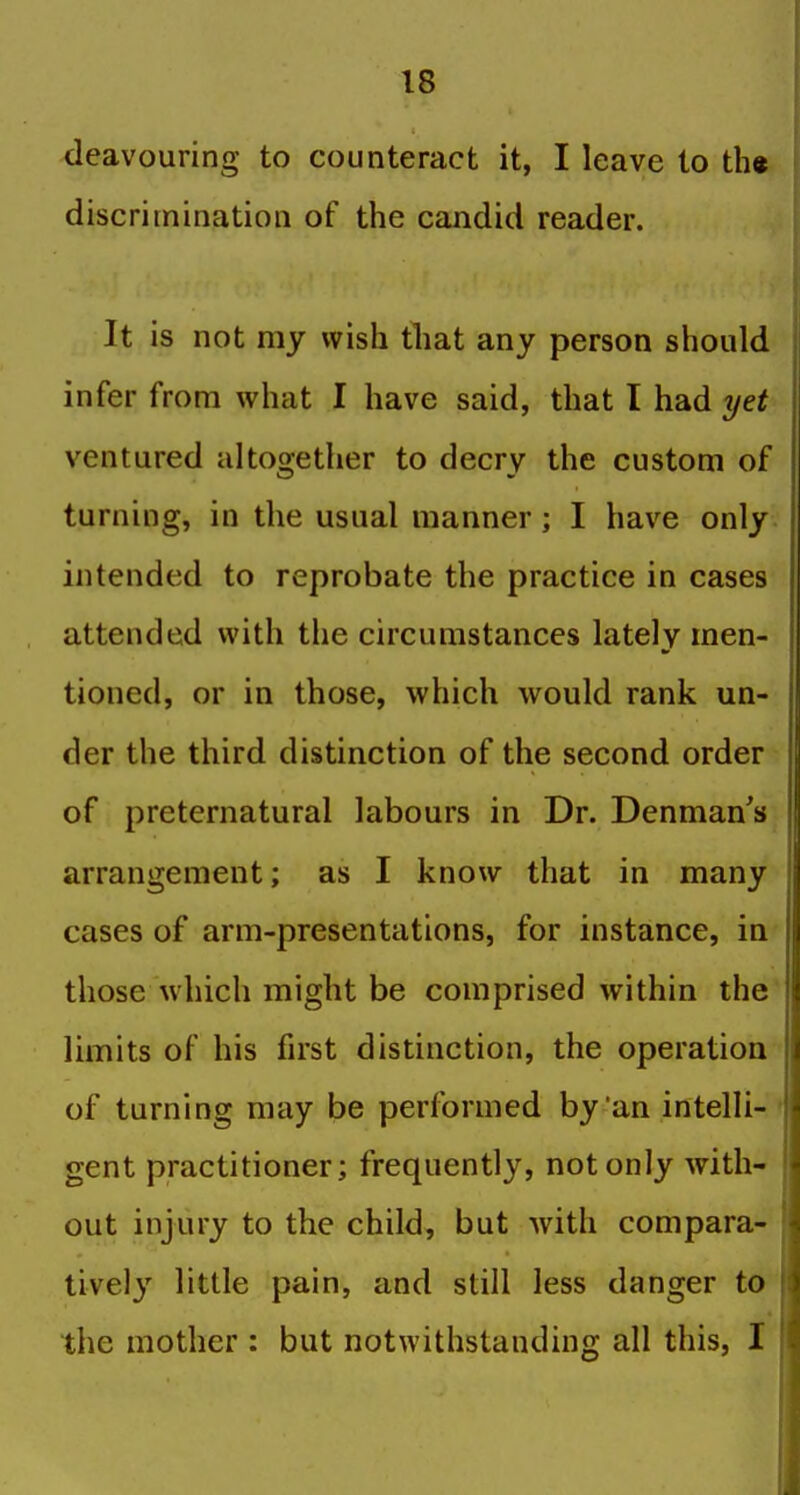 deavouring to counteract it, I leave to th« discrimination of the candid reader. It is not my wish that any person should infer from what I have said, that I had yet ventured altogether to decry the custom of turning, in the usual manner; I have only intended to reprobate the practice in cases attended with the circumstances lately men- tioned, or in those, which would rank un- der the third distinction of the second order of preternatural labours in Dr. Denman's arrangement; as I know that in many cases of arm-presentations, for instance, in those which might be comprised within the limits of his first distinction, the operation of turning may be performed by an intelli- ' gent practitioner; frequently, not only with- out injury to the child, but with compara- tively'^ little pain, and still less danger to the mother : but notwithstanding all this, I