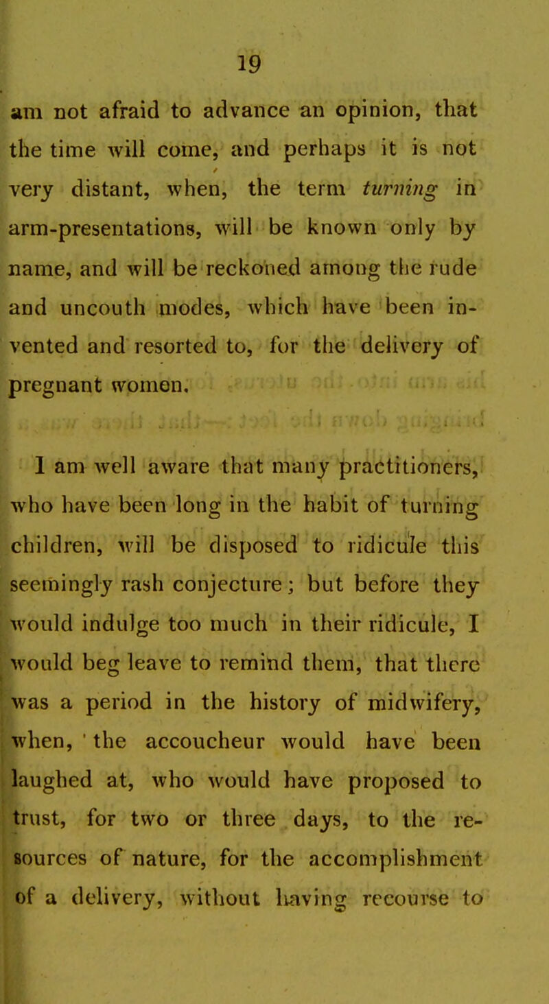 I ► 19 am not afraid to advance an opinion, that the time will come, and perhaps it is not very distant, when, the term turning in k arm-presentations, will be known only by name, and will be reckoned among the rude and uncouth modes, which have 'been in- vented and resorted to, for the delivery of pregnant women, ' 1 am well aware that many practitioners, rho have been long in the habit of turning children, will be disposed to ridicule this seemingly rash conjecture; but before they would indulge too much in their ridicule, I M ould beg leave to remind them, that there was a period in the history of midwifery, when, ' the accoucheur would have been laughed at, who would have proposed to trust, for two or three days, to the re- sources of nature, for the accomplishment^ of a delivery, without Irnving recourse to