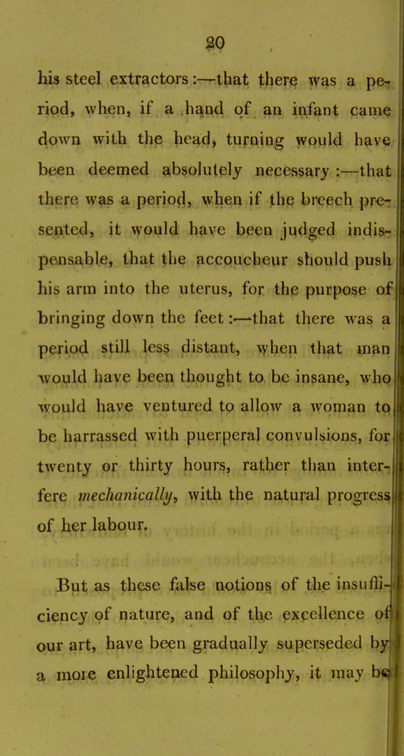 his steel extractors:—that there was a pe- ripd, when, if a h^nd of an infant cani^ down with the head, turning would have been deemed absolutely necessary :—that there was a perioc^, when if the breech pre^ sented, it would have been judged indis- pejisa,ble, that the accpucheur should push his arm into the uterus, for the purpose of bringing down the feet:—that there was a p(y-ijo4 still les§ (Jistant, \yhen that man would have been thought to. be insane, who would have ventured to allow a woman to be harrassed with puerperal convulsions, for twenty or thirty hours, rather than inter- fere mechanically, with the natural progresi^ of her labour. But as these false notions of the insuffi; ciency of nature, and of the excellence our art, have been gradually superseded h, a more enlightened philosophy, it may