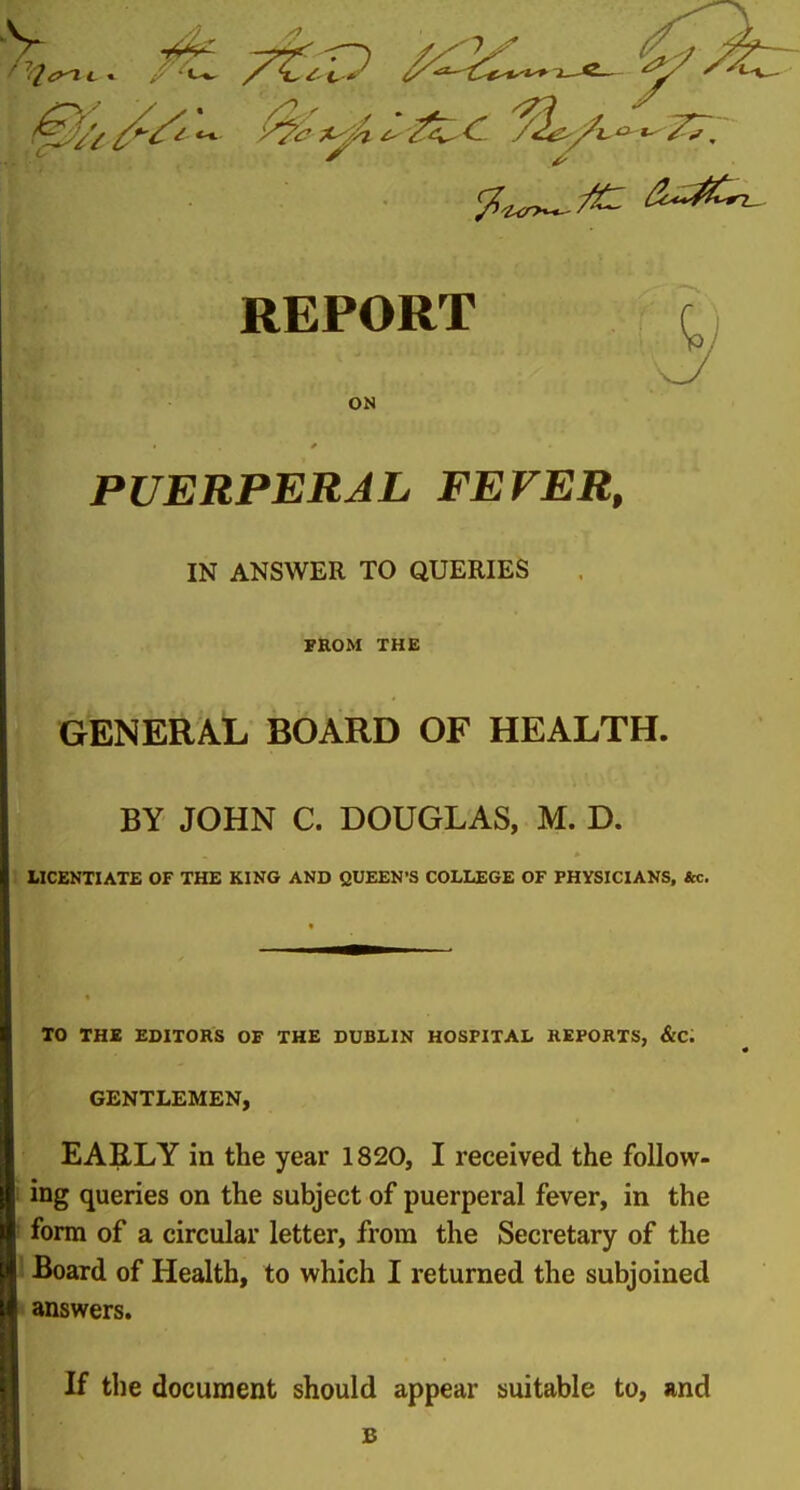 ^'/it^^'^'^ '^<:^^^-^<^ ^^^/i-^^^. REPORT ON PUERPERAL FEVER, IN ANSWER TO QUERIES FROM THE GENE^^At, BOARD OF HEALTH. BY JOHN C. DOUGLAS, M. D. IICENTIATE OF THE KING AND QUEEN'S COLLEGE OF PHYSICIANS, &c. TO THE EDITORS OF THE DUBLIN HOSPITAL REPORTS, &C. GENTLEMEN, EARLY in the year 1820, I received the follow- ing queries on the subject of puerperal fever, in the form of a circular letter, from the Secretary of the Board of Health, to which I returned the subjoined answers. If the document should appear suitable to, and B