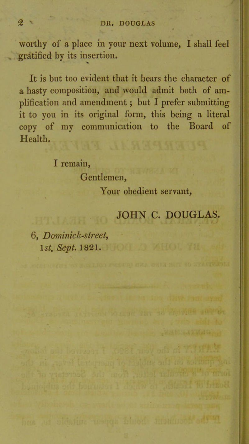 worthy of a place in your next volume, I shall feel gratified by its insertion. It is but too evident that it bears the character of a hasty composition, and would admit both of am- plification and amendment; but I prefer submitting it to you in its original form, this being a literal copy of my communication to the Board of Health. I remain. Gentlemen, Your obedient servant, JOHN C. DOUGLAS. 6, Dominick-streetj 1st. Sept. 1821.