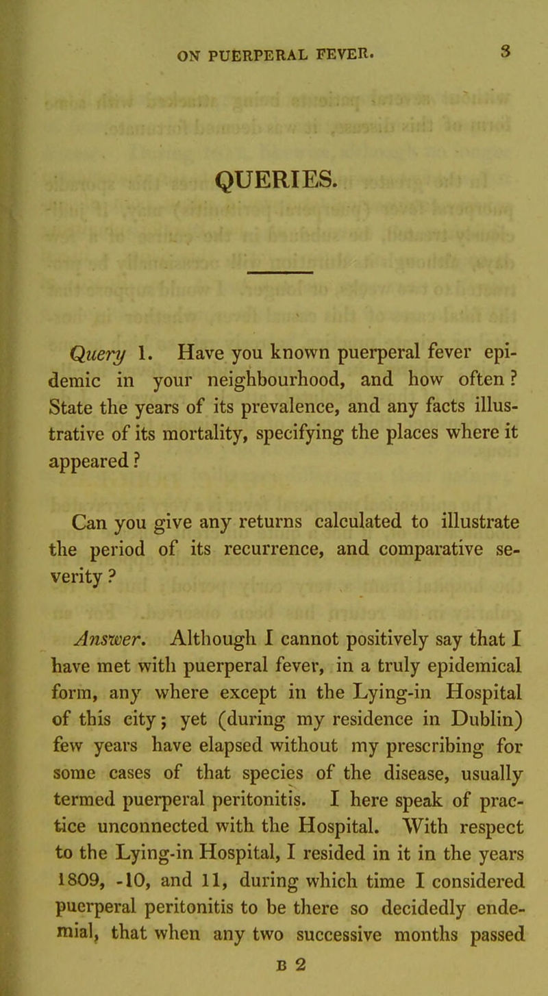 QUERIES. Query 1. Have you known puerperal fever epi- demic in your neighbourhood, and how often ? State the years of its prevalence, and any facts illus- trative of its mortality, specifying the places where it appeared ? Can you give any returns calculated to illustrate the period of its recurrence, and comparative se- verity ? Answer. Although I cannot positively say that I have met with puerperal fever, in a truly epidemical form, any where except in the Lying-in Hospital of this city; yet (during my residence in Dublin) few years have elapsed without my prescribing for some cases of that species of the disease, usually termed puerperal peritonitis. I here speak of prac- tice unconnected with the Hospital. With respect to the Lying-in Hospital, I resided in it in the years 1809, -10, and 11, during which time I considered puerperal peritonitis to be there so decidedly ende- mial, that when any two successive months passed