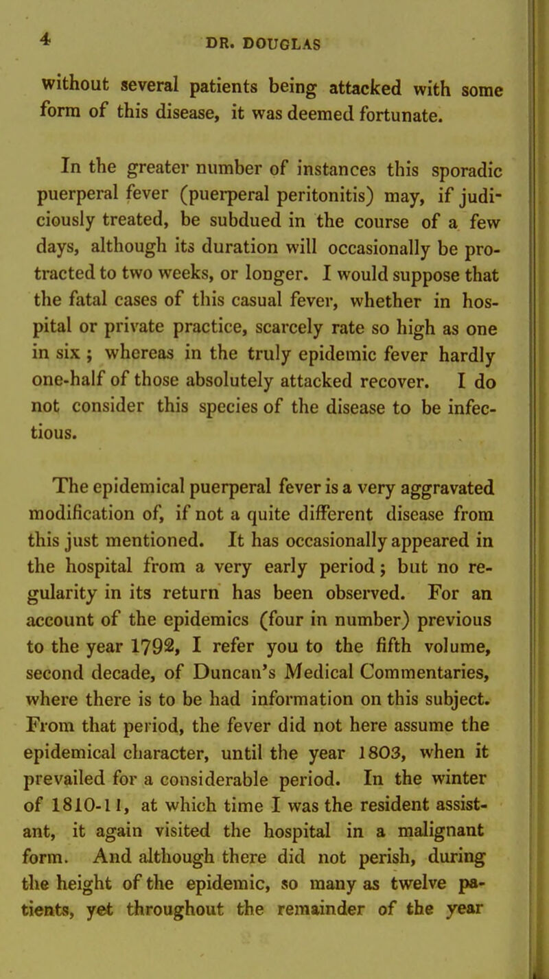 without several patients being attacked with some form of this disease, it was deemed fortunate. In the greater number of instances this sporadic puerperal fever (puerperal peritonitis) may, if judi- ciously treated, be subdued in the course of a few days, although its duration will occasionally be pro- tracted to two weeks, or longer. I would suppose that the fatal cases of this casual fever, whether in hos- pital or private practice, scarcely rate so high as one in six ; whereas in the truly epidemic fever hardly one-half of those absolutely attacked recover. I do not consider this species of the disease to be infec- tious. The epidemical puerperal fever is a very aggravated modification of, if not a quite different disease from this just mentioned. It has occasionally appeared in the hospital from a very early period j but no re- gularity in its return has been observed. For an account of the epidemics (four in number) previous to the year 1792, I refer you to the fifth volume, second decade, of Duncan's Medical Commentaries, where there is to be had information on this subject. From that period, the fever did not here assume the epidemical character, until the year 1803, when it prevailed for a considerable period. In the winter of 1810-11, at which time I was the resident assist- ant, it again visited the hospital in a malignant form. And although there did not perish, during the height of the epidemic, so many as twelve pa- tients, yet throughout the remainder of the year