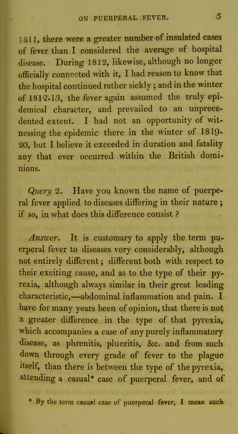 I SI 1, there were a greater number of insulated cases of fever than I considered the average of hospital disease. During 1812, likewise, although no longer officially connected with it, I had reason to know that the hospital continued rather sickly; and in the winter of 1812-13, the fever again assumed the truly epi- demical character, and prevailed to an unprece- dented extent. I had not an opportunity of wit- nessing the epidemic there in the winter of 1819- 20, but I believe it exceeded in duration and fatality any that ever occurred witliin the British domi- nions. Query 2. Have you known the name of puerpe- ral fever applied to diseases differing in their nature ; if so, in what does this difference consist ? Answer. It is customary to apply the term pu- erperal fever to diseases very considerably, although not entirely different; different both with respect to their exciting cause, and as to the type of their py- rexia, although always similar in their great leading characteristic,—abdominal inflammation and pain. I have for many years been of opinion, that there is not a greater diflPerence in the type of that pyrexia, which accompanies a case of any purely inflammatory disease, as phrenitis, plueritis, &c. and from such down through every grade of fever to the plague itself, than there is between the type of the pyrexia, attending a casual* case of puerperal fever, and of * By the term casual case of puerperal fever, I tneaa such