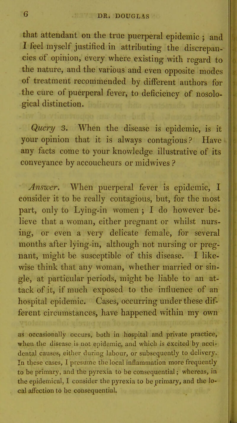 that attendant on the true puerperal epidemic ; and I feel myself justified in attributing the discrepan- cies of opinion, every where existing with regard to the nature, and the various and even opposite modes of treatment recommended by different authors for the cure of puerperal fever, to deficiency of nosolo- gical distinction. Quejnj 3. When the disease is epidemic, is it your opinion that it is always contagious ? Have : any facts come to your knowledge illustrative of its conveyance by accoucheurs or midwives ? Anstver. When puerperal fever is epidemic, I consider it to be really contagious, but, for the most part, only to Lying-in women ; I do however be- lieve that a woman, either pregnant or whilst nurs- ing, or even a very delicate female, for several months after lying-in, although not nursing or preg- nant, might be susceptible of this disease. I like- wise think that any woman, whether married or sin- gle, at particular periods, might be liable to an at- tack of it, if much exposed to the influence of an hospital epidemic. Cases, occurring under these dif- ferent circumstances, have happened within my own as occasionally occurs, botli in hospital and private practice, when the disease is not epidemic, and which is excited by acci- dental causes, either during labour, or subsequently to deliver}'. In these cases, I presume the local inflammation more frequently to be primary, and the pyrexia to be consequential; whereas, in the epidemical, I consider the pyrexia to be primary, and the lo- cal affection to be consequential.