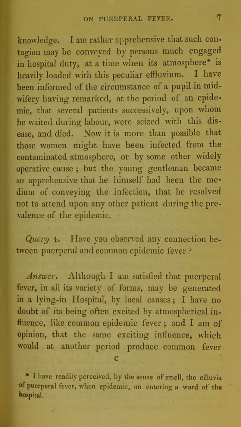 knowledge. I am rather apprehensive that such con- tagion may be conveyed by persons much engaged in hospital duty, at a time when its atmosphere* is heavily loaded with this peculiar effluvium. I have been informed of the circumstance of a pupil in mid- wifery having remarked, at the period of an epide- mic, that several patients successively, upon whom he waited during labour, were seized with this dis- ease, and died. Now it is more than possible that those women might have been infected from the contaminated atmosphere, or by some other widely operative cause ; but the young gentleman became so apprehensive that he himself had been the me- dium of conveying the infection, that he resolved not to attend upon any other patient during the pre- valence of the epidemic. Query 4% Have you observed any connection be- tween puerperal and common epidemic fever ? Answer. Although I am satisfied that puerperal fever, in all its variety of forms, may be generated in a lying-in Hospital, by local causes; I have no doubt of its being often excited by atmospherical in- fluence, like common epidemic fever; and I am of opinion, that the same exciting influence, which would at another period produce connnon fever c * I liave readily perceived, by the sense of smell, the effluvia of puerperal fever, when epidemic, on entering a ward of the hospital.