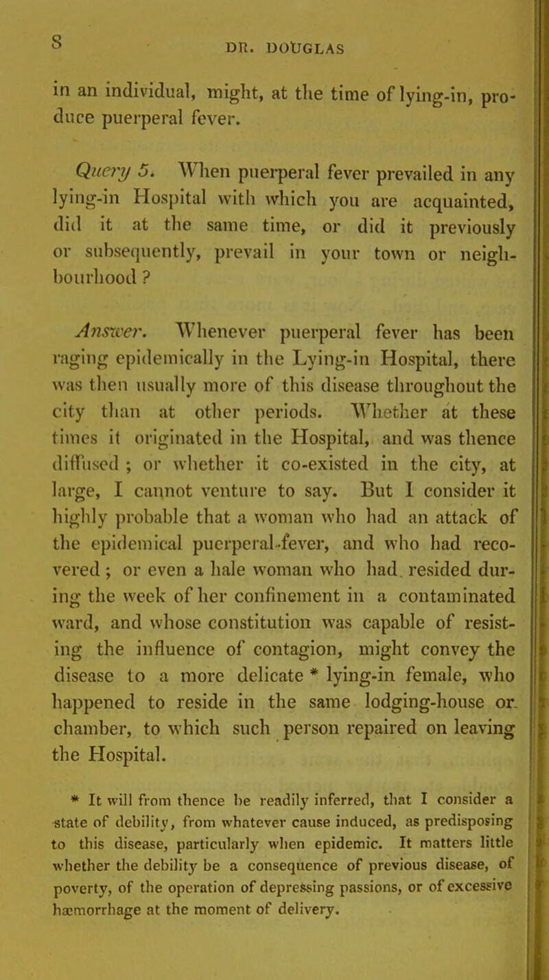 in an individual, might, at the time of lying-in, pro- duce puerperal fever. Que7^7j 5. When puerperal fever prevailed in any lying-in Hospital with which you are acquainted, did it at the same time, or did it previously or subsequently, prevail in your town or neigh- bourhood ? Ansxvei\ Whenever puerperal fever has been raging epidemically in the Lying-in Hospital, there was then usually more of this disease throughout the city than at other periods. Whether at these times it originated in the Hospital, and was thence diffused ; or whether it co-existed in the city, at large, I cannot venture to say. But 1 consider it highly probable that a woman who had an attack of the epidemical puerperal fever, and who had reco- vered ; or even a hale woman who had, resided dur- ing the week of her confinement in a contaminated ward, and whose constitution was capable of resist- ing the influence of contagion, might convey the disease to a more delicate * lying-in female, who happened to reside in the same lodging-house or. chamber, to which such person repaired on leaving the Hospital. * It will from thence be readily inferred, that I consider a «tate of debility, from whatever cause induced, as predisposing to this disease, particularly when epidemic. It matters little whether the debility be a consequence of previous disease, of poverty, of the operation of depressing passions, or of excessive ha;morrhage at the moment of delivery.