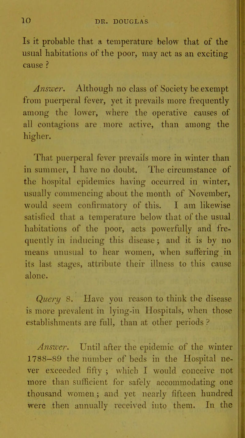 Is it probable that a temperature below that of the usual habitations of the poor, may act as an exciting cause ? Ans-wer. Although no class of Society be exempt from puerperal fever, yet it prevails more frequently ; among the lower, where the operative causes of j all contagions are more active, than among the higher. That puerperal fever prevails more in winter than in summer, I have no doubt. The circumstance of '\ the hospital epidemics having occurred in winter, j usually counuencing about the month of November, would seem confirmatory of this. I am likewise satisfied that a temperature below that of the usual habitations of the poor, acts powerfully and fre- quently in inducing this disease; and it is by no means unusual to hear women, when suffering in its last stages, attribute their illness to this cause , alone. Query 8. Have you reason to think the disease is more prevalent in lying-in Hospitals, when those establishments are full, than at other periods ? Ansxver. Until after the epidemic of the winter 1788-89 the number of beds in the Hospital ne- ver exceeded fifty ; which I would conceive not more than sufficient for safely accommodating one thousand women; and yet nearly fifteen hundred were then annually received into them. In the