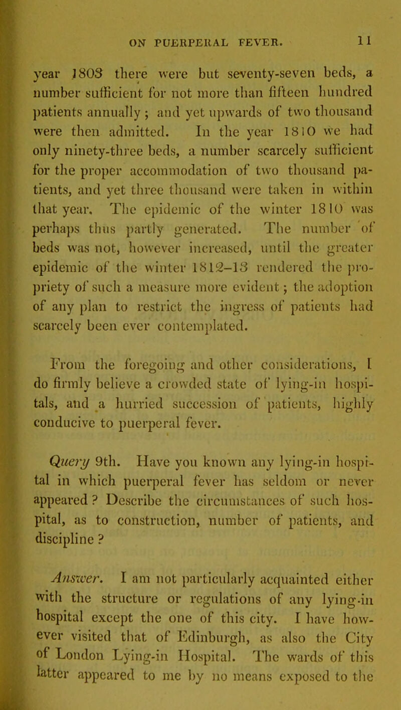 year 1803 there were but seventy-seven beds, a number sufficient for not more than fifteen hundred j)atients annually ; and yet upwards of two thousand were then admitted. In the year 1810 we had only ninety-three beds, a number scarcely sufficient for the proper accommodation of two thousand pa- tients, and yet three thousand were taken in within that year. The epidemic of the winter 1810 was perhaps thus partly generated. The number of beds was not, however increased, until the greater epidemic of the winter 1812-13 rendered the pro- priety of such a measure more evident; the adoption of any plan to restrict the ingress of patients had scarcely been ever contemplated. From the foregoing and other considerations, I do firmly believe a crowded state of lying-in hospi- tals, and a hurried succession of patients, highly conducive to puerperal fever. Querij 9th. Have you known any lyiiig-in hospi- tal in which puerperal fever has seldom or never appeared ? Describe the circumstances of such hos- pital, as to construction, number of patients, and discipline ? Ansxver. I am not particularly acquainted either with the structure or regulations of any lying-in hospital except the one of this city. I have how- ever visited that of Edinburgh, as also the City of London Lying-in Hospital. The wards of this latter appeared to me by no means exposed to the