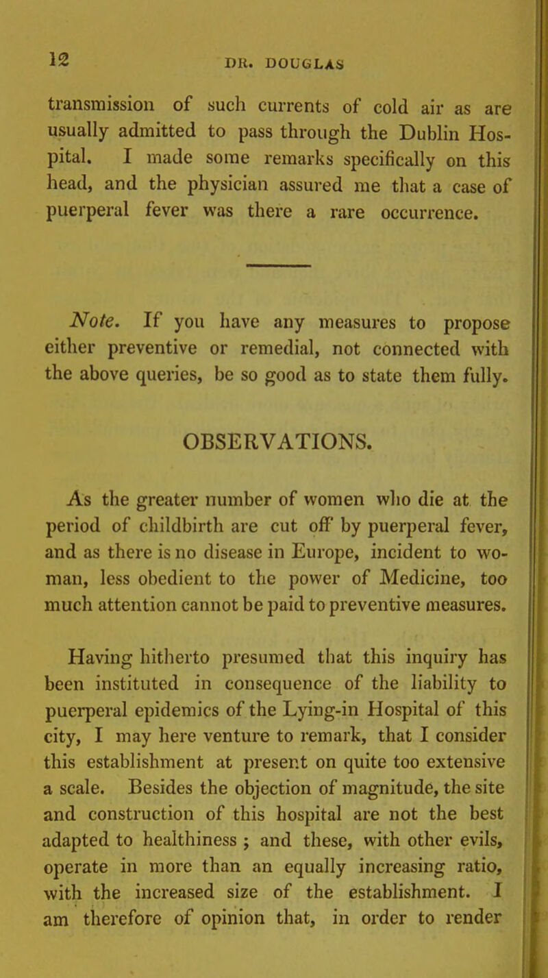 transmission of such currents of cold air as are usually admitted to pass through the Dublin Hos- pital. I made some remarks specifically on this head, and the physician assured me that a case of puerperal fever was there a rare occurrence. Note. If you have any measures to propose either preventive or remedial, not connected with the above queries, be so good as to state them fully. OBSERVATIONS. As the greater number of women who die at the period of childbirth are cut off by puerperal fever, and as there is no disease in Europe, incident to wo- man, less obedient to the power of Medicine, too much attention cannot be paid to preventive measures. Having hitherto presumed that this inquiry has been instituted in consequence of the liability to puerperal epidemics of the Lying-in Hospital of this city, I may here venture to remark, that I consider this establishment at present on quite too extensive a scale. Besides the objection of magnitude, the site and construction of this hospital are not the best adapted to healthiness ; and these, with other evils, operate in more than an equally increasing ratio, with the increased size of the establishment. I am therefore of opinion that, in order to render