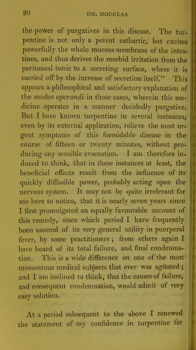 the power of purgatives in this disease. The tur- pentine is not only a potent cathartic, but excites powerfully the whole mucous membrane of the intes- tines, and thus derives the morbid irritation from the peritoneal tunic to a secreting surface, where it is carried off by the increase of secretion itself. This appears a philosophical and satisfactory explanation of the modus operandi in those cases, wherein this me- dicine operates in a manner decidedly purgative. But I have known turpentine in several instances, even by its external application, relieve the most ur- gent symptoms of this formidable disease in the ; course of fifteen or twenty minutes, without pro- ducing any sensible evacuation. I am therefore in- duced to think, that in these instances at least, the | beneficial effects result from the influence of its i quickly diffusible power, probably acting upon the 5 nervous system. It may not be quite irrelevant for | me here to notice, that it is nearly seven years since I I first promulgated an equally favourable account of i this remedy, since which period I have frequently f been assured of its very general utility in puei-peral | fever, by some practitioners ; from others again I have heard of its total failure, and final condemna- tion. This is a wide difference on one of the most momentous medical subjects that ever was agitated; i and I am inclined to think, that the causes of failure, and consequent condemnation, would admit of very easy solution. | At a period subsequent to the above I renewed I the statement of my confidence in turpentine for