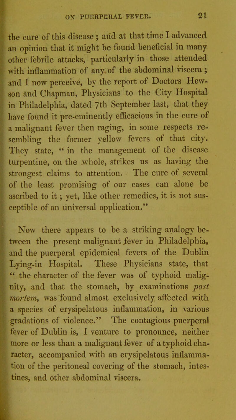 the cure of this disease ; arid at that time I advanced an opinion that it might be found beneficial in many Other febrile attacks, particularly in those attended with inflammation of any of the abdominal viscera; and I now perceive, by the report of Doctors Hew- son and Chapman, Physicians to the City Hospital in Philadelphia, dated 7th September last, that they have found it pre-eminently efficacious in the cure of a malignant fever then raging, in some respects re- sembling the former yellow fevers of that city. They state,  in the management of the disease turpentine, on the .whole, strikes us as having the strongest claims to attention. The cure of several of the least promising of our cases can alone be ascribed to it; yet, like other remedies, it is not sus- ceptible of an universal application.'* Now there appears to be a striking analogy be- tween the present malignant jfever in Philadelphia, and the puerperal epidemical fevers of the Dublin Lying-in Hospital. These Physicians state, that  the character of the fever was of typhoid malig- nity, and that the stomach, by examinations post mortem, was found almost exclusively affected with a species of erysipelatous inflammation, in various 'gradations of violence. The contagious puerperal fever of Dublin is, I venture to pronounce, neither more or less than a malignant fever of a typhoid cha- racter, accompanied with an erysipelatous inflamraa- ion of the peritoneal covering of the stomach, intes- ines, and other abdominal viscera.