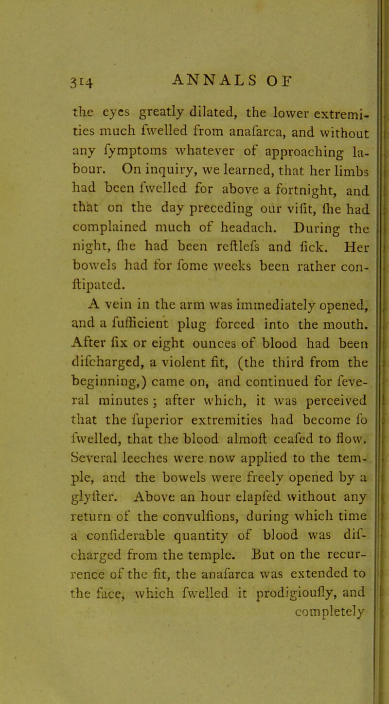 the eyes greatly dilated, the lower extremi- ties much fwelled from anafarca, and without any fymptoms whatever of approaching la- bour. On inquiry, we learned, that her limbs had been fwelled for above a fortnight, and that on the day preceding our vifit, fhe had complained much of headach. During the night, flie had been reftlefs and fick. Her bowels had for fome weeks been rather con- Itipated. A vein in the arm was immediately opened, and a fufficient plug forced into the mouth. After fix or eight ounces of blood had been difchargcd, a violent fit, (the third from the beginning,) came on, and continued for feve- ral minutes ; after which, it was perceived that the fuperior extremities had become fo fwelled, that the blood almoft ceafed to flow. Several leeches were now applied to the tem- ple, and the bowels were freely opened by a glyfier. Above an hour elapfed without any return of the convulfions, during which time a confiderable quantity of blood was dif- chargcd from the temple. But on the recur- rence of the fit, the anafarca was extended to the face, which fwelled it prodigioufly, and completely