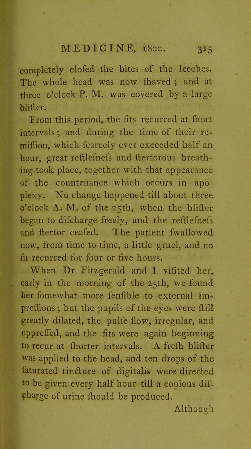 completely clofed the bites of the leeches. The whole head was now lhaved ; and at three o'clock P. M. was covered by a large bliller. From this period, the fits recurred at fhort intervals; and during the time of their re- miflion, which fcarcely ever exceeded half an hour, great reftlefnefs and ftertorous breath- ing took place, together with that appearance of the countenance which occurs in apo- plexy. No change happened till about three o'clock A; M. of the 25th, when the blirter began to difcharge freely, and the reftlefnefs and ftertor ceafed. The patient fwallowed now, from time to time, a little gruel, and no fit recurred for four or five hours. When Dr Fitzgerald and I vifited her, early in the morning of the 2,5th, we found her fomewhat more fenfible to external im- preffions but the pupils of the eyes were ftill greatly dilated, the pulfe How, irregular, and opprelTed, and the fits were again beginning to recur at (horter intervals. A frefh blifter was applied to the head, and ten drops of the faturated tindlure of digitalis were directed to be given every half hour till a copious dif- fharge of urine fhould be produced. Although