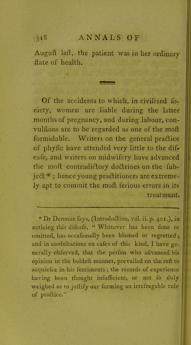 Auguft laft, the patient was in her ordinary ftate of health. Of the accidents to which, in civilized fo- ciety, women are liable during the latter months of pregnancy, and during labour, con- vulfions are to be regarded as one of the moft formidable. Writers on the general pradlicc of phyfic have attended very little to the dif- cafe, and writers on midwifery have advanced the moft contradictory dodrines on the fub- jed * ; hence young praditioners are extreme- ly apt to commit the moft ferious errors in its treatment. * Dr Denman fays, (Introdu£lion, vol. ii. p. 401.), in noticing this difeafe,  Whatever has been done or omitted, has occafionally been blamed or regretted ; and in confultations on cafes of this kind, I have ge- nerally obferved, that the perfon who advanced liis opinion in' the boldeft manner, prevailed on the reft to acquiefce in his fentimcnts ; the records of experience having been thought infufficient, or not fo duly weighed as to juftify our forming an irrefragable rule of praflice.