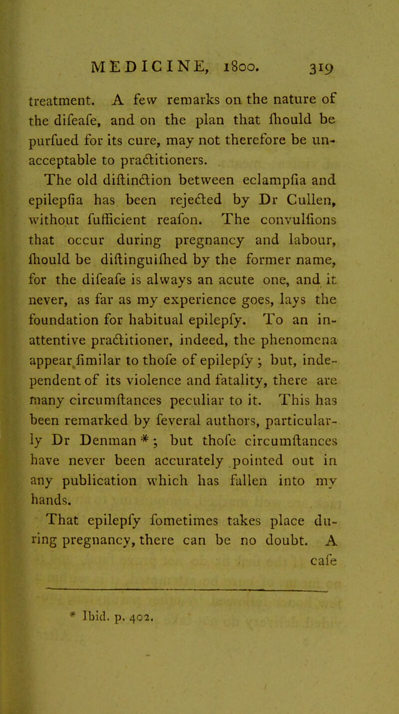 treatment. A few remarks on the nature of the difeafe, and on the plan that fliould be purfued for its cure, may not therefore be un- acceptable to practitioners. The old diftindlion between eclampfia and epilepfia has been rejeded by Dr Cullen, without fufficient reafon. The convulfions that occur during pregnancy and labour, lliould be diftinguiihed by the former name, for the difeafe is always an acute one, and it never, as far as my experience goes, lays the foundation for habitual epilepfy. To an in- attentive pradlitioner, indeed, the phenomena appear^limilar to thofe of epilepfy ; but, inde- pendent of its violence and fatality, there are many circumftances peculiar to it. This has been remarked by feveral authors, particular- ly Dr Denman * ; but thofc circumftances have never been accurately pointed out in any publication which has fallen into my hands. That epilepfy fometimes takes place du- ring pregnancy, there can be no doubt. A cafe * Ibid. p. 402.