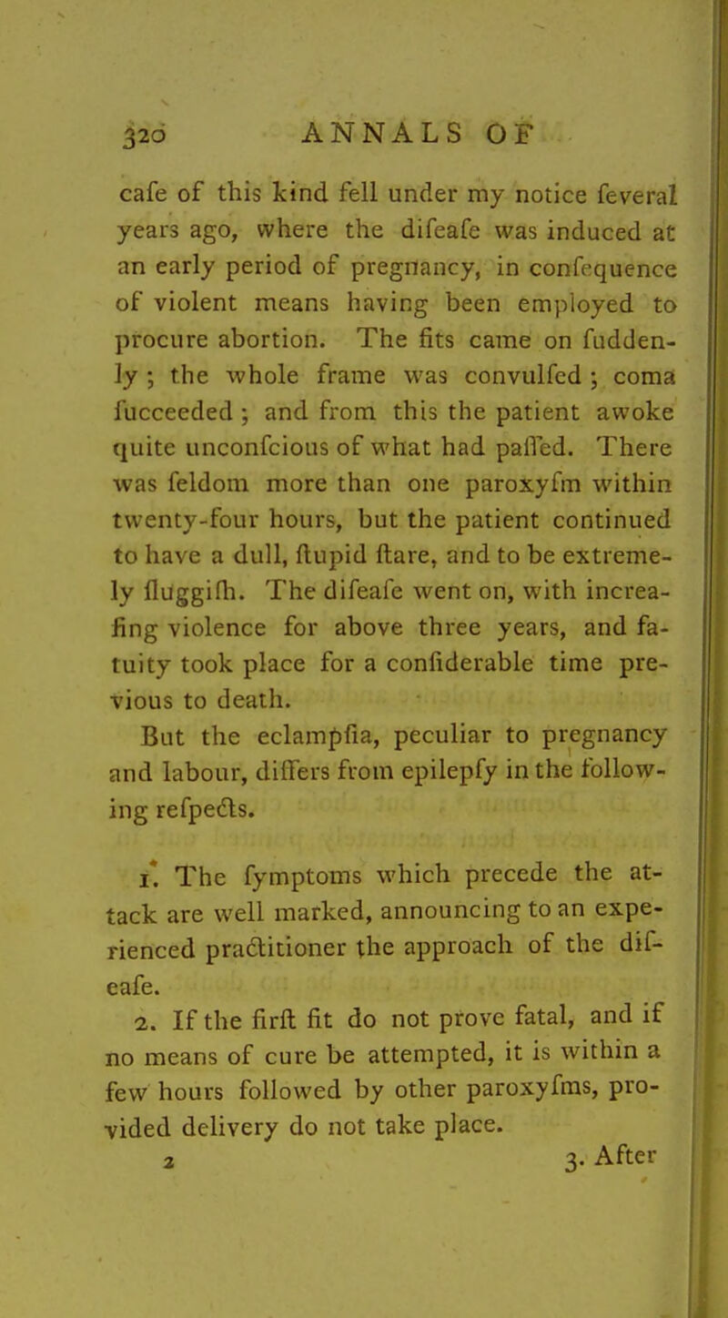 cafe of this kind fell under my notice feveral years ago, where the difeafe was induced at an early period of pregnancy, in confequence of violent means having been employed to procure abortion. The fits came on fudden- ly the whole frame was convulfcd ; coma fucceeded ; and from this the patient awoke quite unconfcious of what had paffed. There was feldom more than one paroxyfm within twenty-four hours, but the patient continued to have a dull, ftupid ftare, and to be extreme- ly fluggifh. The difeafe went on, with increa- fing violence for above three years, and fa- tuity took place for a confiderable time pre- vious to death. But the eclampfia, peculiar to pregnancy and labour, differs from epilepfy in the follow- ing refpedls. i*. The fymptoms which precede the at- tack are well marked, announcing to an expe- rienced pradtitioner the approach of the dif- eafe. 2. If the firft fit do not prove fatal, and if no means of cure be attempted, it is within a few hours followed by other paroxyfms, pro- vided delivery do not take place. a 3- After
