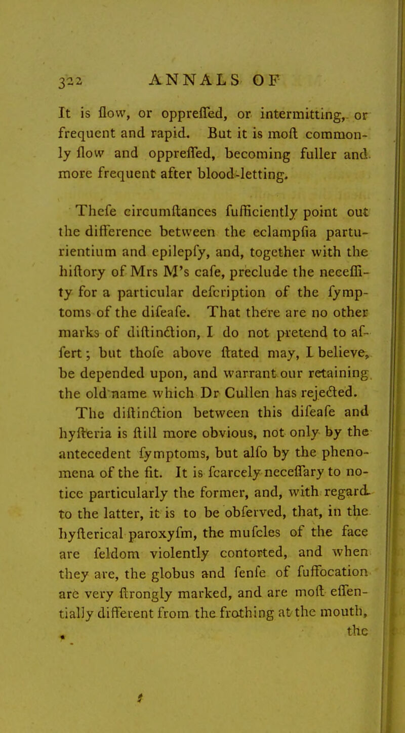 3-2 It is flow, or opprefled, or intermitting,- or frequent and rapid. But it is moft common- ly flow and oppreflTed, becoming fuller and. more frequent after blood-letting. Thefe circumftances fufliciently point out the difference between the eclampfia partu- rientium and epilepfy, and, together with the hiftory of Mrs M's cafe, preclude the necefli- ty for a particular defcription of the fymp- toms of the difeafe. That there are no other marks of difl:in6lion, I do not pretend to af- fert; but thofe above fl:ated may, L believe, be depended upon, and warrant our retaining the old name which Dr Cullen has rejeded. The diftindlion between this difeafe and hyfl^ria is ftill more obvious, not only by the antecedent fymptoras, but alfo by the pheno- mena of the fit. It is fcarcely neceffary to no- tice particularly the former, and, with regard to the latter, it is to be obferved, that, in the hyfterical paroxyfm, the mufcles of the face are feldom violently contorted, and when they are, the globus and fenfe of fuffocation are very ftrongly marked, and are moft effen- tially different from the frothing at the mouth, the