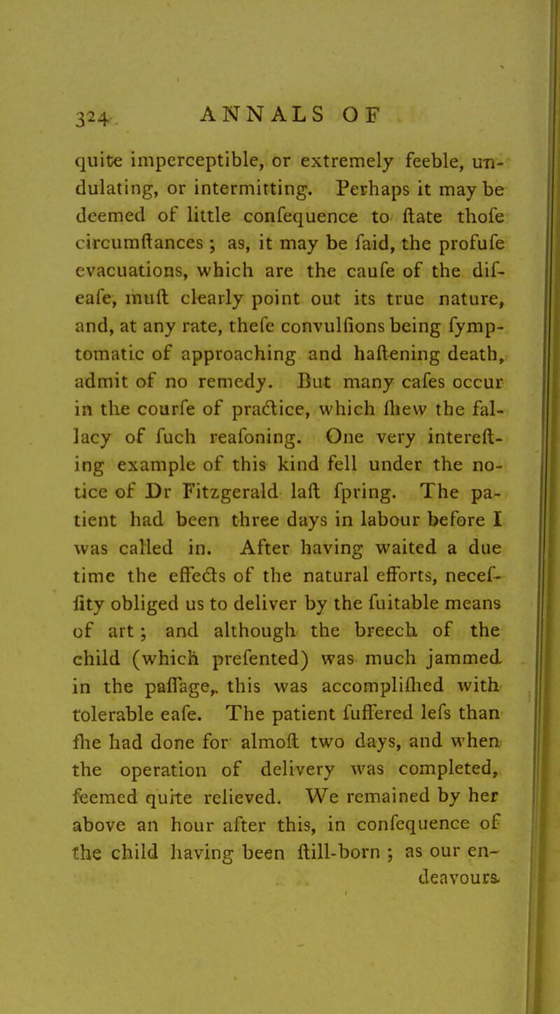 3^4 quite imperceptible, or extremely feeble, un- dulating, or intermitting. Perhaps it maybe deemed of little confequence to ftate thofe circumftances ; as, it may be faid, the profufe evacuations, which are the caufe of the dif- eafe, muft clearly point out its true nature, and, at any rate, thefe convulfions being fymp- tomatic of approaching and haft^ning death, admit of no remedy. But many cafes occur in the courfe of practice, which fliew the fal- lacy of fuch reafoning. One very intereft- ing example of this kind fell under the no- tice of Dr Fitzgerald laft fpring. The pa- tient had been three days in labour before I was called in. After having waited a due time the efFeds of the natural efforts, necef- lity obliged us to deliver by the fuitable means of art; and although the breech, of the child (which prefented) was much jammed in the paflage,. this was accompliflied with tolerable eafe. The patient fuffered lefs than flie had done for almoft two days, and when the operation of delivery was completed, feemed quite relieved. We remained by her above an hour after this, in confequence of the child having been ftill-born ; as our en- deavours.