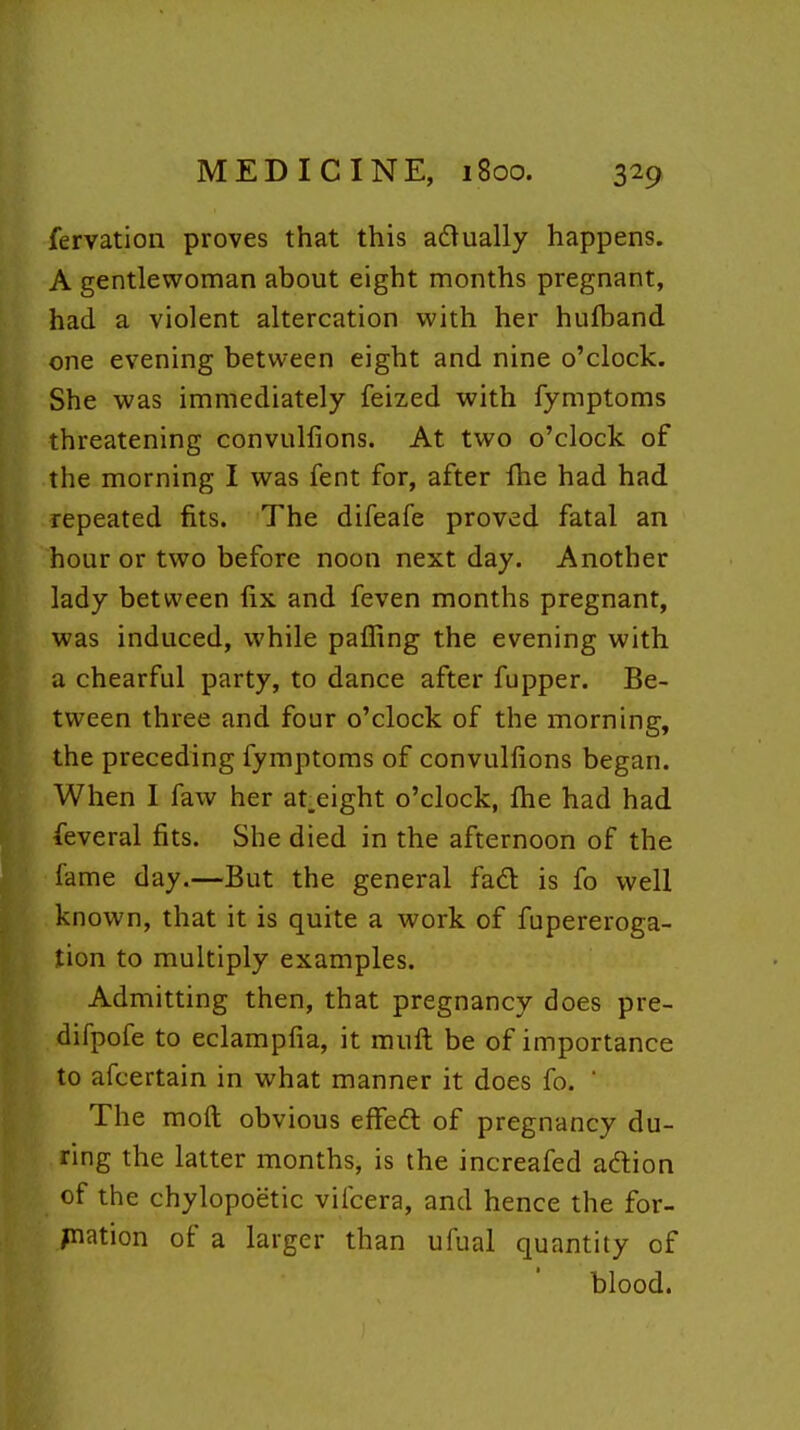 fervation proves that this adually happens. A gentlewoman about eight months pregnant, had a violent altercation with her huftand one evening between eight and nine o'clock. She was immediately feized with fymptoms threatening convullions. At two o'clock of the morning I was fent for, after fhe had had repeated fits. The difeafe proved fatal an hour or two before noon next day. Another lady between fix and feven months pregnant, was induced, while paffing the evening with a chearful party, to dance after fupper. Be- tween three and four o'clock of the morning, the preceding fymptoms of convullions began. When 1 faw her at.eight o'clock, Ihe had had feveral fits. She died in the afternoon of the fame day.—But the general fadl is fo well known, that it is quite a work of fupereroga- tion to multiply examples. Admitting then, that pregnancy does pre- difpofe to eclampfia, it muft be of importance to afcertain in what manner it does fo.  The raoft obvious effeft of pregnancy du- ring the latter months, is the increafed adlion of the chylopoetic vifcera, and hence the for- mation of a larger than ufual quantity of blood.