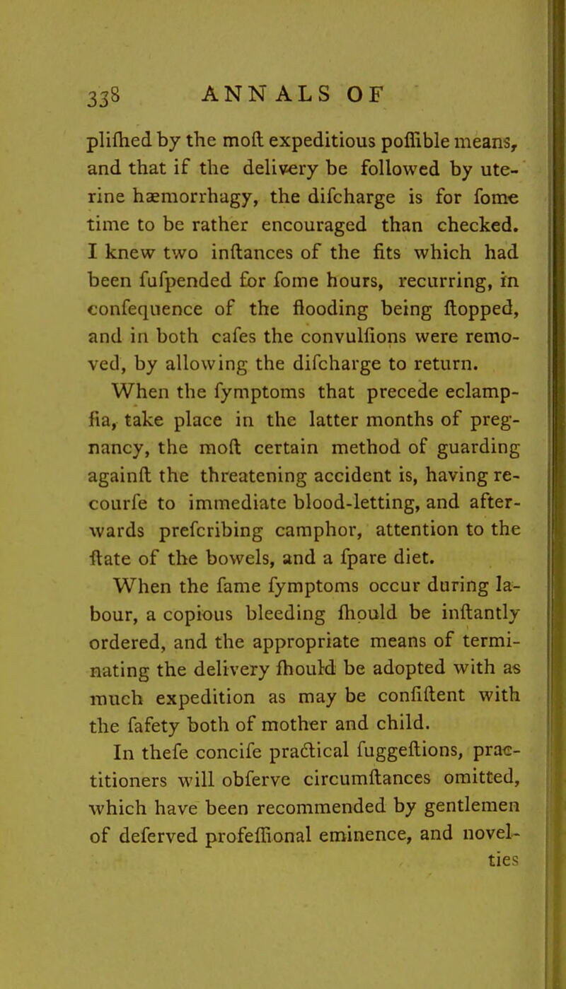 plifhed by the moft expeditious poflible means, and that if the delivery be followed by ute- rine haemorrhagy, the difcharge is for fome time to be rather encouraged than checked. I knew two inftances of the fits which had been fufpended for fome hours, recurring, in confequence of the flooding being flopped, and in both cafes the convulfions were remo- ved, by allowing the difcharge to return. When the fymptoms that precede eclamp- fia, take place in the latter months of preg- nancy, the moft certain method of guarding againft the threatening accident is, having re- courfe to immediate blood-letting, and after- wards prefcribing camphor, attention to the ftate of the bowels, and a fpare diet. When the fame fymptoms occur during la- bour, a copious bleeding fhpuld be inftantly ordered, and the appropriate means of termi- nating the delivery fhould be adopted with as much expedition as may be confiftent with the fafety both of mother and child. In thefe concife pradical fuggeftions, prac- titioners will obferve circumftances omitted, which have been recommended by gentlemen of deferved profeffional eminence, and novel- ties