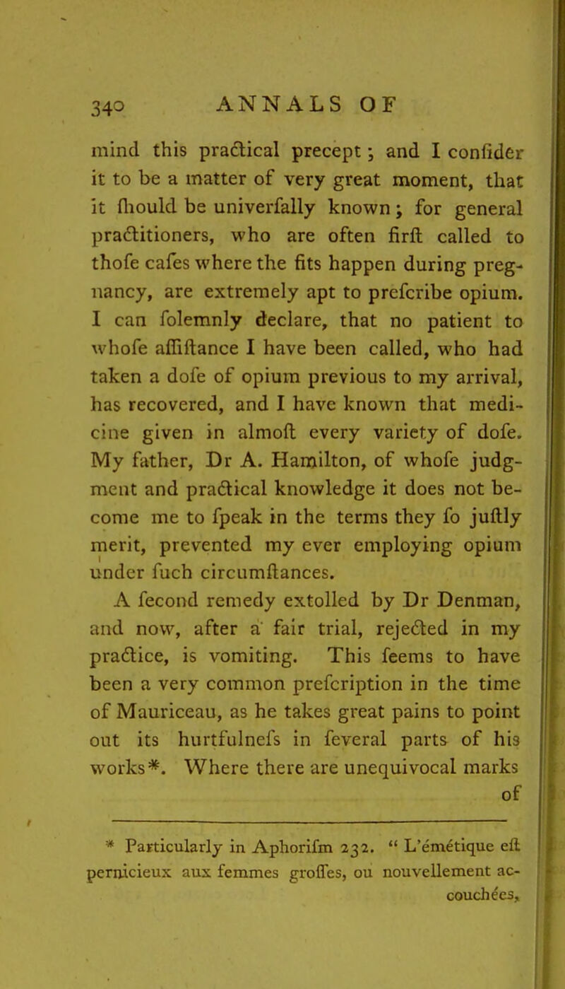 mind this practical precept \ and I confider it to be a matter of very great moment, that it fliould be univerfally known; for general pradlitioners, who are often firft called to thofe cafes where the fits happen during preg- nancy, are extremely apt to prefcribe opium. I can folemnly declare, that no patient to whofe affiftance I have been called, who had taken a dofe of opium previous to my arrival, has recovered, and I have known that medi- cine given in almoft every variety of dofe. My father, Dr A. Hamilton, of whofe judg- ment and pradlical knowledge it does not be- come me to fpeak in the terms they fo juftly merit, prevented my ever employing opium under fuch circumftances. A fecond remedy extolled by Dr Denman, and now, after a' fair trial, rejedted in my praftice, is vomiting. This feems to have been a very common prefcription in the time of Mauriceau, as he takes great pains to point out its hurtfulnefs in feveral parts of his works*. Where there are unequivocal marks of * Particularly in Aphorifm 232.  L'emetique eft pernicieux aux femmes groffes, ou nouvellement ac- couchees.