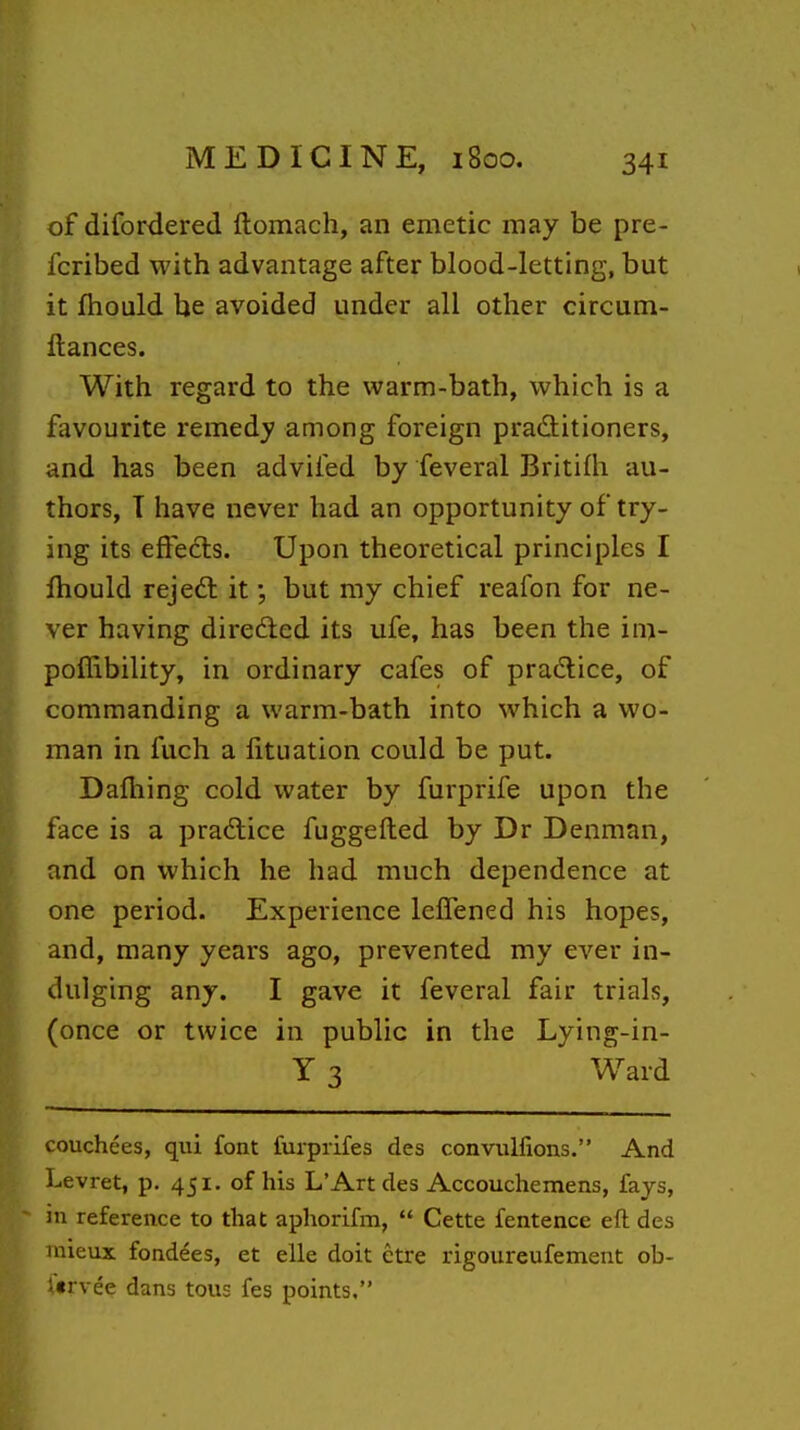 of difordered ftomach, an emetic may be pre- fcribed with advantage after blood-letting, but it fhould be avoided under all other circum- llances. With regard to the warm-bath, which is a favourite remedy among foreign prad:itioners, and has been advifed by feveral Britifh au- thors, T have never had an opportunity of try- ing its effects. Upon theoretical principles I fhould rejeft it; but my chief reafon for ne- ver having direded its ufe, has been the im- poflibility, in ordinary cafes of practice, of commanding a warm-bath into which a wo- man in fuch a fituation could be put. Dafhing cold water by furprife upon the face is a pradice fuggefted by Dr Denman, and on which he had much dependence at one period. Experience leffened his hopes, and, many years ago, prevented my ever in- dulging any. I gave it feveral fair trials, (once or twice in public in the Lying-in- Y 3 Ward couchees, qui font furprifes des convullions. And Levret, p. 451. of his L'Art des Accouchemens, fays, in reference to that aphorifm,  Cette fentence eft des mieux fondees, et elle doit ctre rigoureufement ob- f«rvee dans tous fes points.