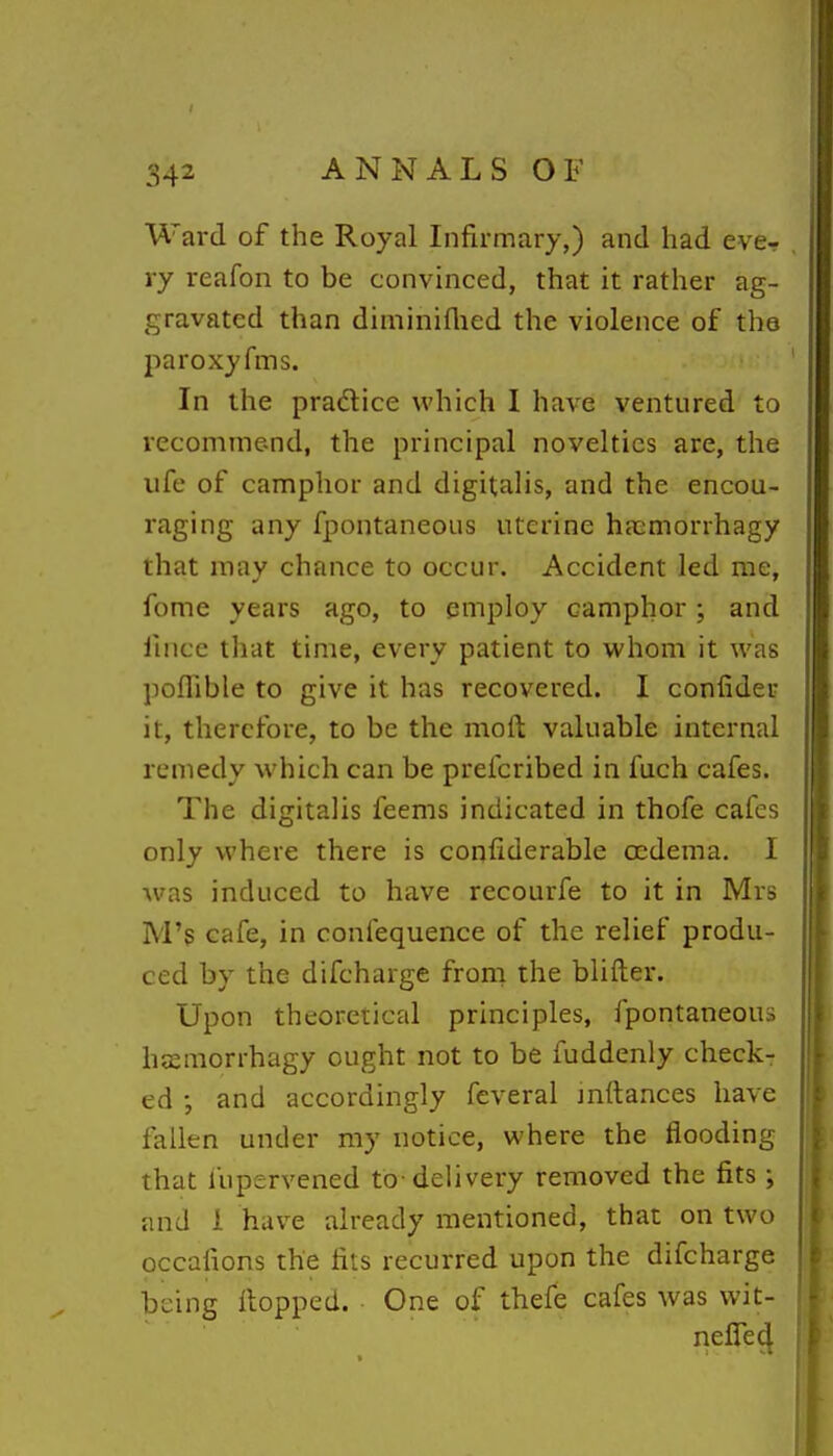 Ward of the Royal Infirmary,) and had ever ry reafon to be convinced, that it rather ag- gravated than diminiflied the violence of the l^aroxyfrns. In the pradlice which I have ventured to recommend, the principal novelties are, the life of camphor and digitalis, and the encou- raging any fpontaneous uterine hasmorihagy that may chance to occur. Accident led me, fome years ago, to employ camphor; and fince that time, every patient to whom it was poflible to give it has recovered. I confider it, therefore, to be the moft valuable internal remedy which can be prefcribed in fuch cafes. The digitalis feems indicated in thofe cafes only where there is confiderable ccdema. I was induced to have recourfe to it in Mrs M's cafe, in conlequence of the relief produ- ced by the difcharge from the blifter. Upon theoretical principles, fpontaneous hsemorrhagy ought not to be fuddenly check- ed and accordingly feveral jnftances have fallen under my notice, where the flooding that fupervened to-delivery removed the fits ; and 1 have already mentioned, that on two occafions the fits recurred upon the difcharge being Hopped. One of thefe cafes was wit- nelTed