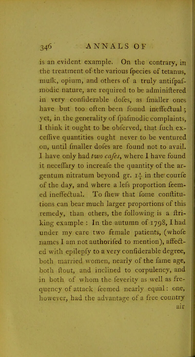 is an evident example. On the contrary, in the treatment of the various fpecies of tetanus, niufk, opium, and others of a truly antifpaf- modic nature, are required to be adminiftered in very confiderable dofes, as fmaller ones have but too often been found ineffedlual; yet, in the generality of fpafmodic complaints, 1 think it ought to be obferved, that fuch ex- ceflive quantities ought never to be ventured on, until fmaller dofes are found not to avail. I have only had two cafes^ where 1 have found it necelTary to increafe the quantity of the ar- gentum nitratum beyond gr. i\ in the courfe of the day, and where a lefs proportion feera- i ed ineffedual. To fhew that Tome conftitu- tions can bear much larger proportions of this remedy, than others, the following is a ftri- king example : In the autumn of 1798,1 had under my care two female patients, (whofe names I am not authorifed to mention), affed:- ed with epilegfy to a very confiderable degree, both married women, nearly of the fame age, both ftout, and inclined to corpulency, and in both of whom the feverity as well as fre- quency of attack feemed nearly equal: one, however, had the advantage of a free country air