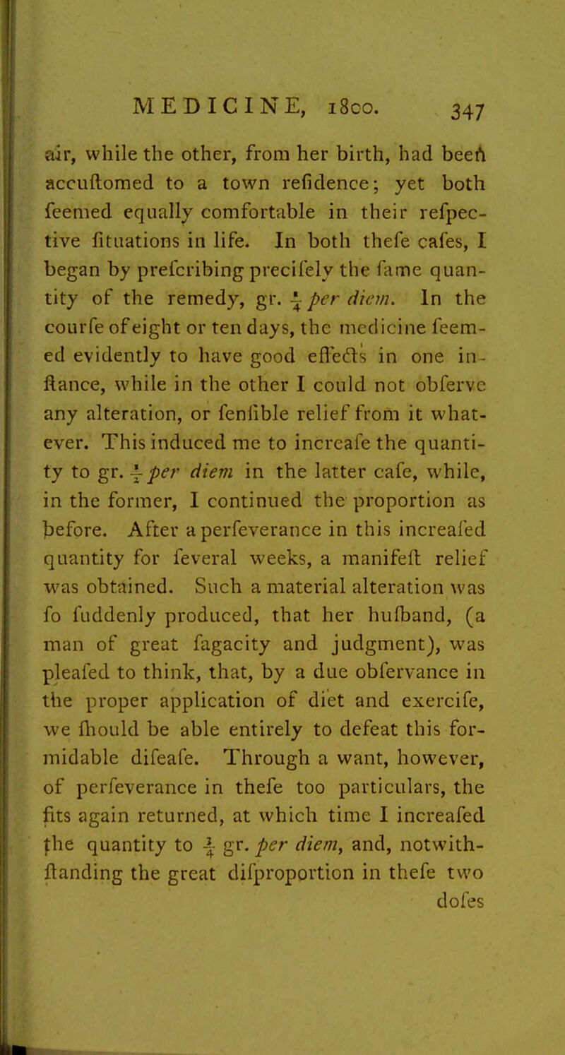 air, while the other, from her birth, had beefi accuftomed to a town refidence; yet both feemed equally comfortable in their refpec- tive fitaations in life. In both thefe cafes, I began by prefcribing precifely the fame quan- tity of the remedy, gr. ^ per diem. In the courfe of eight or ten days, the medicine feem- ed evidently to have good efledts in one in- ftance, while in the other I could not obferve any alteration, or fenlible relief from it what- ever. This induced me to increafe the quanti- ty to gr. ^ per diem in the latter cafe, while, in the former, I continued the proportion as before. After a perfeverance in this increafed quantity for feveral weeks, a manifeft relief was obtained. Such a material alteration was fo fuddenly produced, that her hufband, (a man of great fagacity and judgment), was pleafed to think, that, by a due obfervance in the proper application of diet and exercife, we fhould be able entirely to defeat this for- midable difeafe. Through a want, however, of perfeverance in thefe too particulars, the fits again returned, at which time I increafed fhe quantity to \ gr. per diem, and, notwith- flanding the great difproportion in thefe two dofes