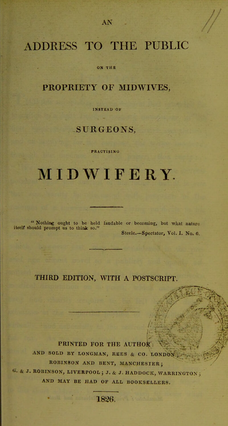 ADDRESS TO THE PUBLIC PROPRIETY OF MID WIVES, INSTEAD OF SURGEONS, PRACTISINa MIDWIFERY.  Nothing ought to be held laudable or becoming, but what nature tseir should prompt us to think so. Steele.—Spectator, Vol. I. No. 0. THIRD EDITION, WITH A POSTSCRIPT. PRINTED FOR THE AUTHOR : , AND SOLD BY LONGMAN, REES & CO. LOND&N;^:'-,%>i; .fSH'^^^ ROBINSON AND BENT, MANCHESTER; ^ ^ ' / & J. ROBINSON, LIVERPOOL; J. & J. HADDOCK, WARRINGTON; AND MAY BE HAD OF ALL BOOKSELLERS. 1826.