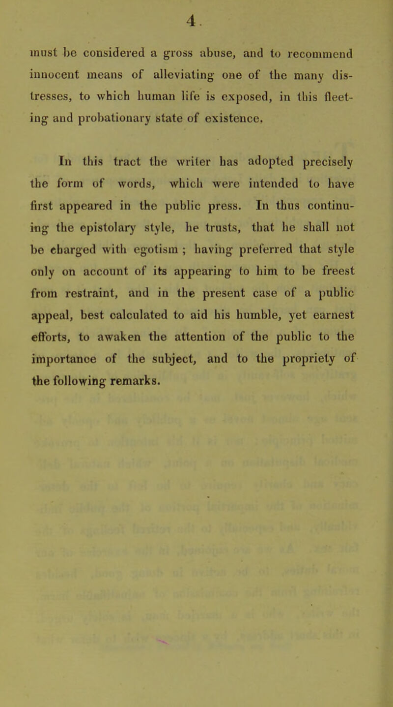 must be considered a gross abuse, and to recommend innocent means of alleviating one of tbe many dis- tresses, to which human life is exposed, in this fleet- ing and probationary state of existence. In this tract the writer has adopted precisely the form of words, which were intended to have first appeared in the public press. In thus continu- ing the epistolary style, he trusts, that he shall not be charged with egotism ; having preferred that style only on account of its appearing to him to be freest from restraint, and in the present case of a public appeal, best calculated to aid his humble, yet earnest efforts, to awaken the attention of the public to the importance of the subject, and to the propriety of the following remarks.