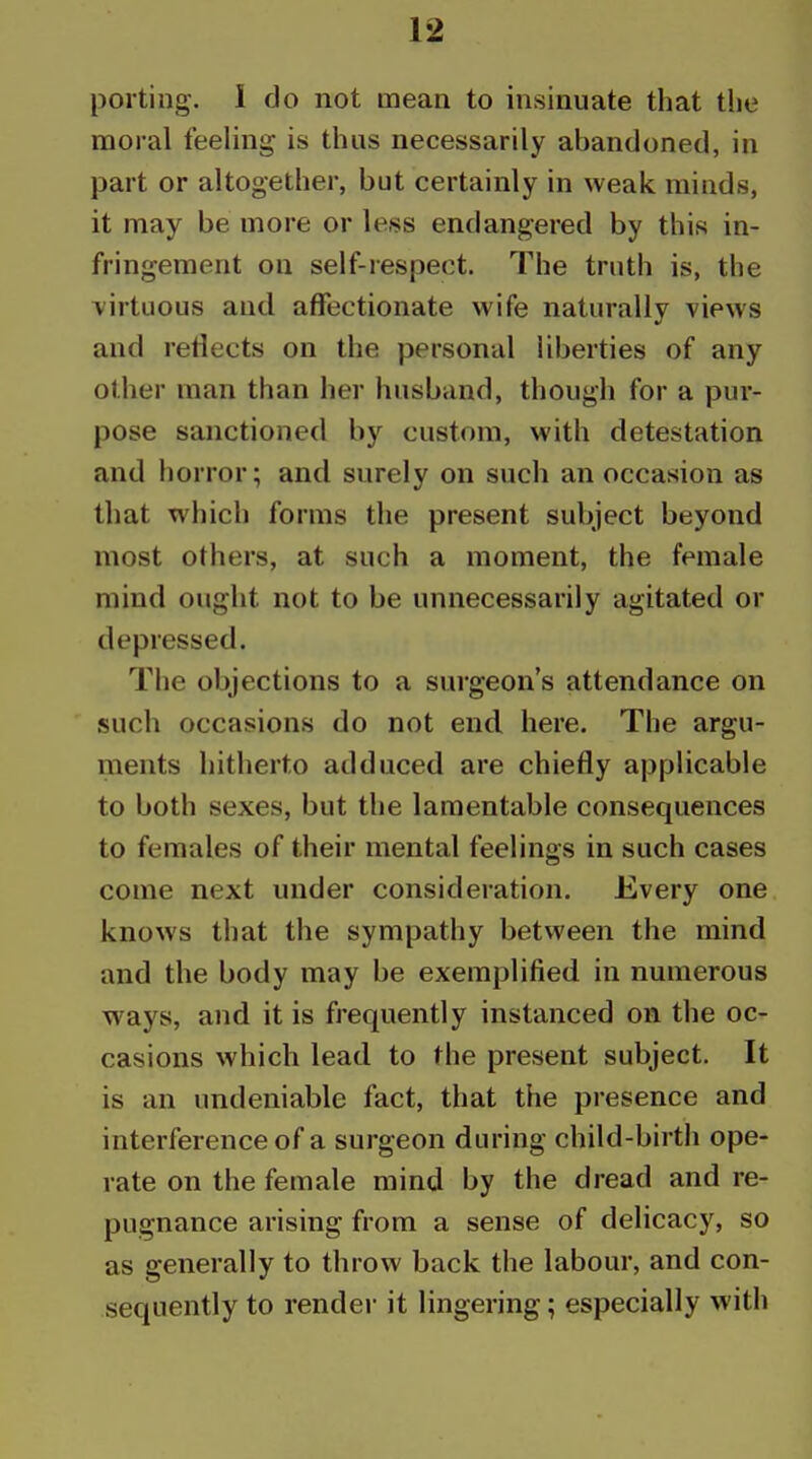 porting. 1 do not mean to insinuate that the moral feeling is thus necessarily abandoned, in part or altogether, but certainly in weak minds, it may be more or less endangered by this in- fringement on self-respect. The truth is, the virtuous and affectionate wife naturally views and reflects on the personal liberties of any other man than her husband, though for a pur- pose sanctioned by custom, with detestation and horror; and surely on such an occasion as that which forms the present subject beyond most others, at such a moment, the female mind ought not to be unnecessarily agitated or depressed. The objections to a surgeon's attendance on such occasions do not end, here. The argu- ments hitherto adduced are chiefly applicable to both sexes, but the lamentable consequences to females of their mental feelings in such cases come next under consideration. Every one knows that the sympathy between the mind and the body may be exemplified in numerous ways, and it is frequently instanced on the oc- casions which lead to the present subject. It is an undeniable fact, that the presence and interference of a surgeon during child-birth ope- rate on the female mind by the dread and re- pugnance arising from a sense of delicacy, so as generally to throw back the labour, and con- sequently to render it lingering; especially with