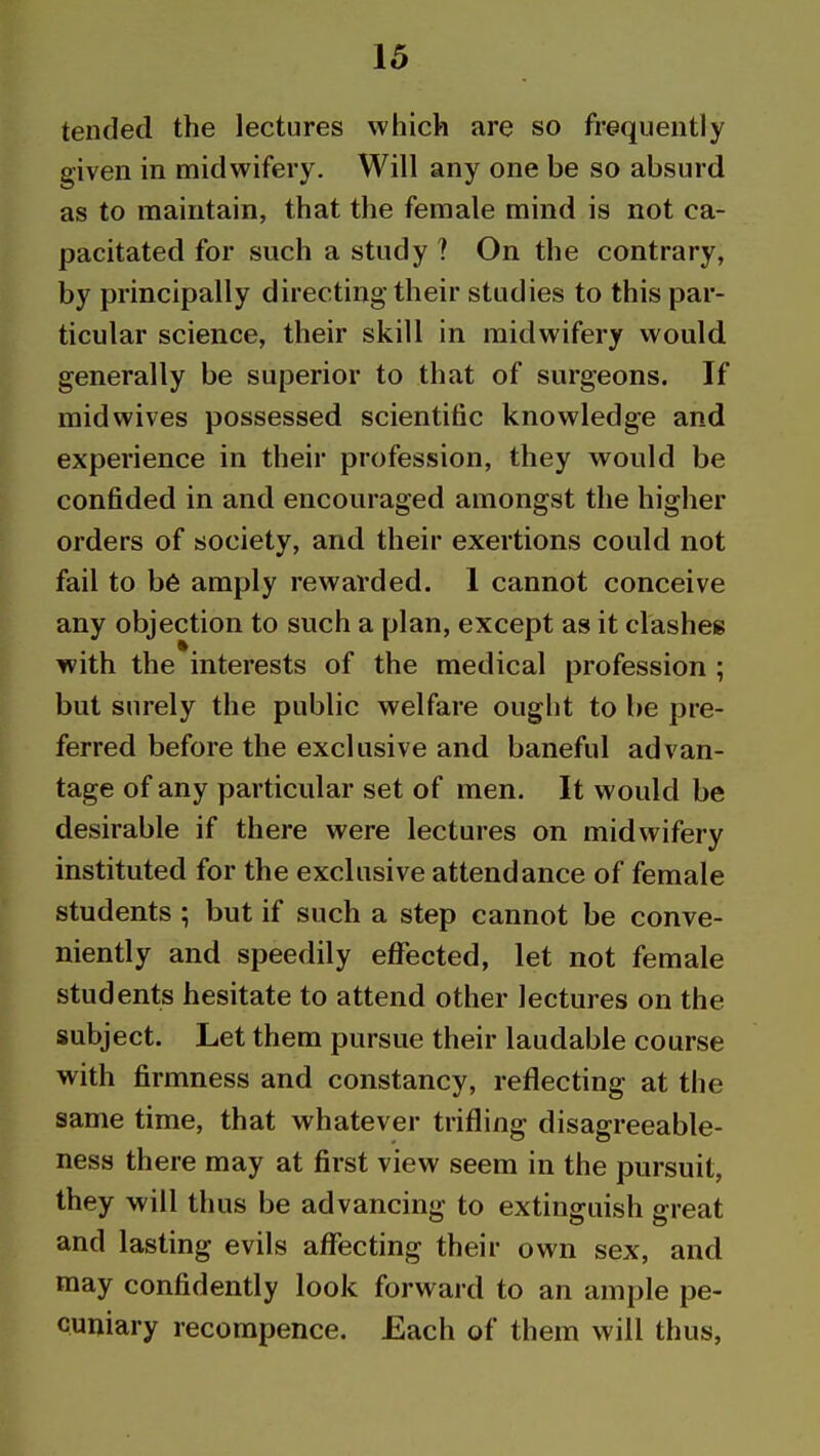 tended the lectures which are so frequently given in midwifery. Will any one be so absurd as to maintain, that the female mind is not ca- pacitated for such a study ? On the contrary, by principally directing their studies to this par- ticular science, their skill in midwifery would generally be superior to that of surgeons. If midwives possessed scientific knowledge and experience in their profession, they would be confided in and encouraged amongst the higher orders of society, and their exertions could not fail to b6 amply rewarded. 1 cannot conceive any objection to such a plan, except as it clashes with the interests of the medical profession ; but surely the public welfare ought to be pre- ferred before the exclusive and baneful advan- tage of any particular set of men. It would be desirable if there were lectures on midwifery instituted for the exclusive attendance of female students ; but if such a step cannot be conve- niently and speedily effected, let not female students hesitate to attend other lectures on the subject. Let them pursue their laudable course with firmness and constancy, reflecting at the same time, that whatever trifling disagreeable- ness there may at first view seem in the pursuit, they will thus be advancing to extinguish great and lasting evils affecting their own sex, and may confidently look forward to an ample pe- cuniary recompence. Each of them will thus,