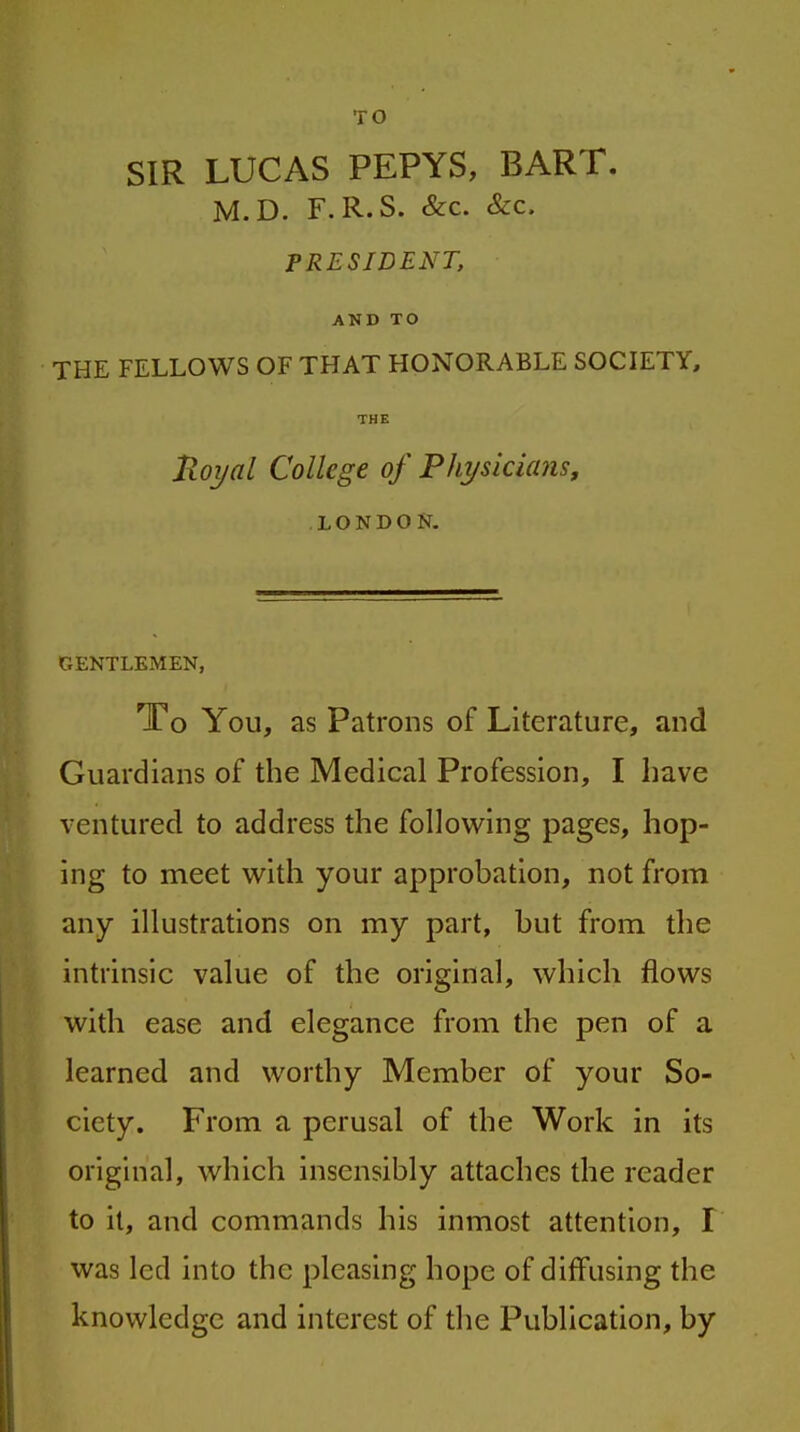TO SIR LUCAS PEPYS, BART. M.D. F.R.S. &c. &c. PRESIDENT, AND TO THE FELLOWS OF THAT HONORABLE SOCIETY, THE Royal College of Phi/sicicms, LONDON. GENTLEMEN, To You, as Patrons of Literature, and Guardians of the Medical Profession, I have ventured to address the following pages, hop- ing to meet with your approbation, not from any illustrations on my part, but from the intrinsic value of the original, which flows with ease and elegance from the pen of a learned and worthy Member of your So- ciety. From a perusal of the Work in its original, which insensibly attaches the reader to it, and commands his inmost attention, I was led into the pleasing hope of diffusing the knowledge and interest of the Publication, by