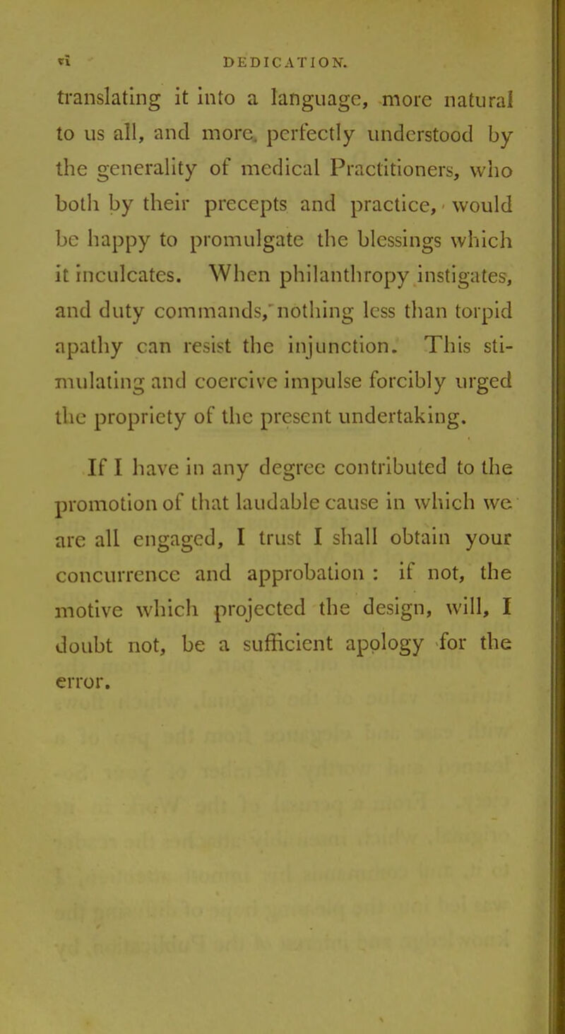 translating it into a language, more natural to us all, and more, perfectly understood by the generality of medical Practitioners, who both by their precepts and practice, would be happy to promulgate the blessings which it inculcates. When philanthropy instigates, and duty commands, nothing less than torpid apathy can resist the injunction. This sti- mulating and coercive impulse forcibly urged the propriety of the present undertaking. If I have in any degree contributed to the promotion of that laudable cause in which we are all engaged, I trust I shall obtain your concurrence and approbation : if not, the motive which projected the design, will, I doubt not, be a sufficient apology for the error.