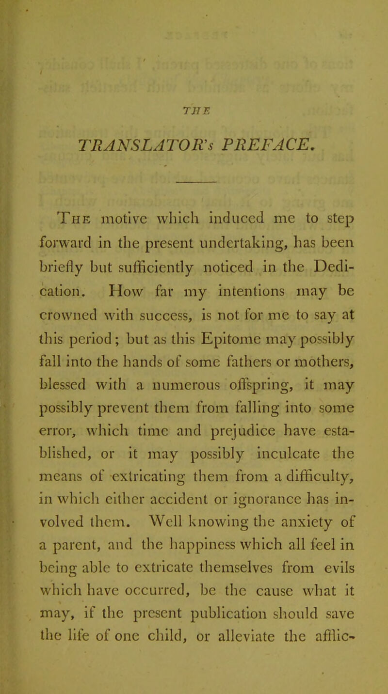 TRANSLATORS PREFACE The motive which induced me to step forward in the present undertaking, has been briefly but sufficiently noticed in the Dedi- cation. How far my intentions may be crowned with success, is not for me to say at this period; but as this Epitome may possibly fall into the hands of some fathers or mothers, blessed with a numerous offspring, it may possibly prevent them from falling into some error, which time and prejudice have esta- blished, or it may possibly inculcate the means of extricating them from a difficulty, in which either accident or ignorance has in- volved them. Well knowing the anxiety of a parent, and the happiness which all feel in being able to extricate themselves from evils which have occurred, be the cause what it may, if the present publication should save the life of one child, or alleviate the affile-