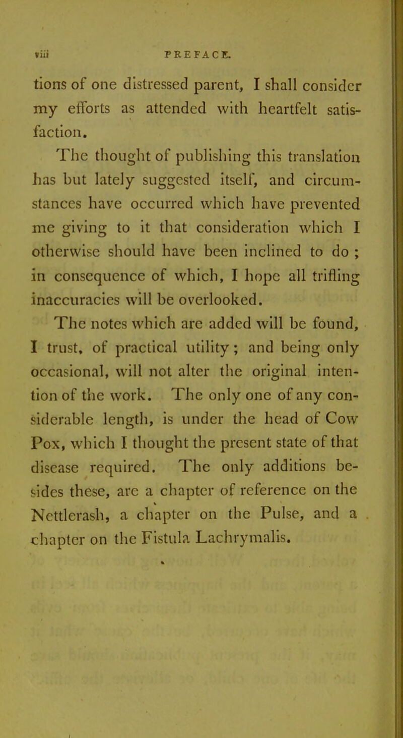 »iii PREFACE. tions of one distressed parent, I shall consider my efforts as attended with heartfelt satis- faction. The thought of publishing this translation has but lately suggested itself, and circum- stances have occurred which have prevented me giving to it that consideration which I otherwise should have been inclined to do ; in consequence of which, I hope all trifling inaccuracies will be overlooked. The notes which are added will be found, I trust, of practical utility; and being only occasional, will not alter the original inten- tion of the work. The only one of any con- siderable length, is under the head of Cow Pox, which I thought the present state of that disease required. The only additions be- sides these, are a chapter of reference on the Ncttlerash, a chapter on the Pulse, and a chapter on the Fistula Lachrymalis.