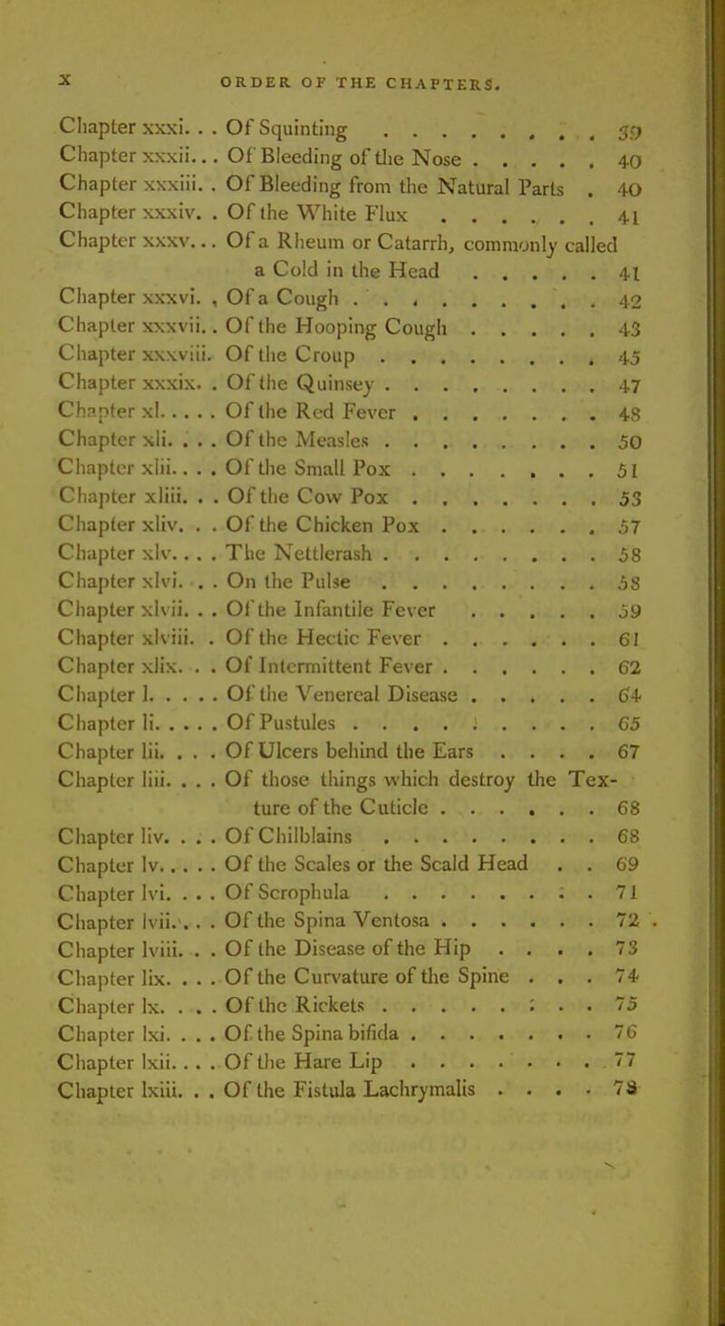 Chapter xxxi. . . Of Squinting 39 Chapter x\xii... Of Bleeding of tlie Nose 40 Chapter xxxiii. . Of Bleeding from the Natural Parts . 40 Chapter xxxiv. . Of the White Flux 41 Chapter xxxv... Of a Rheum or Catarrh, comraonly called a Cold in the Head 41 Chapter xxxvi. , Of a Cough 42 Chapter xxxvii.. Of the Hooping Cough 43 Chapter xxxviii. Of the Croup 45 Chapter xxxix. . Of the Quinsey 47 Chapter xl Of the Red Fever 48 Chapter xli. ... Of the Measles 50 Chapter xlii.. . . Of the Small Pox 51 Chapter xliii. . . Of the Cow Pox 53 Chapter xliv. , . Of the Chicken Pox 57 Chapter xlv.. . . The Nettlerash 58 Chapter xlvi. . . On the Pulse 58 Chapter xlvii. .. Of the Infantile Fever 59 Chapter xlviii. . Of the Hectic Fever 61 Chapter xlix. . . Of Intermittent Fever 62 Chapter] Of the Venereal Disease (J4 Chapter li Of Pustules ......... 65 Chapter lii. . . . Of Ulcers behind the Ears .... 67 Chapter liii. ... Of those things which destroy the Tex- ture of the Cuticle ...... 68 Chapter liv. . . . Of Chilblains 68 Chapter Iv Of the Scales or the Scald Head , . 69 Chapter Ivi, . . . Of Scrophula . 71 Chapter lvii.>.. . Of the Spina Ventosa 72 Chapter Iviii. . . Of the Disease of the Hip . , . . 73 Chapter lix. ... Of the Curvature of the Spine ... 74 Chapter Ix. . . - Of the Rickets ; . . 75 Chapter Ixi. ... Of the Spina bifida 76 Chapter Ixii.... Of the Hare Lip 77 Chapter Ixiii. .. Of the Fistula Lachrymalis .... 73