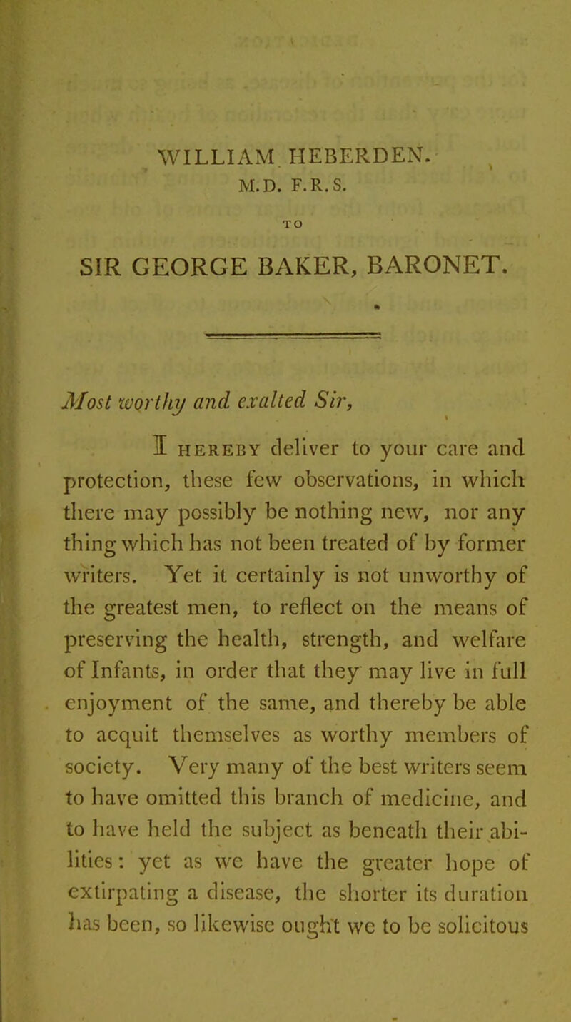 WILLIAM, HEBERDEN. M.D. F.R.S. TO SIR GEORGE BAKER, BARONET. Most worthy and exalted Sir, I HEREBY deliver to your care and protection, these few observations, in which there may possibly be nothing new, nor any thing which has not been treated of by former writers. Yet it certainly is not unworthy of the greatest men, to reflect on the means of preserving the health, strength, and welfare of Infants, in order that they may live in full enjoyment of the same, and thereby be able to acquit themselves as worthy members of society. Very many of the best writers seem to have omitted this branch of medicine, and to have held the subject as beneath their abi- lities : yet as we have the greater hope of extirpating a disease, the shorter its duration has been, so likewise ought we to be solicitous