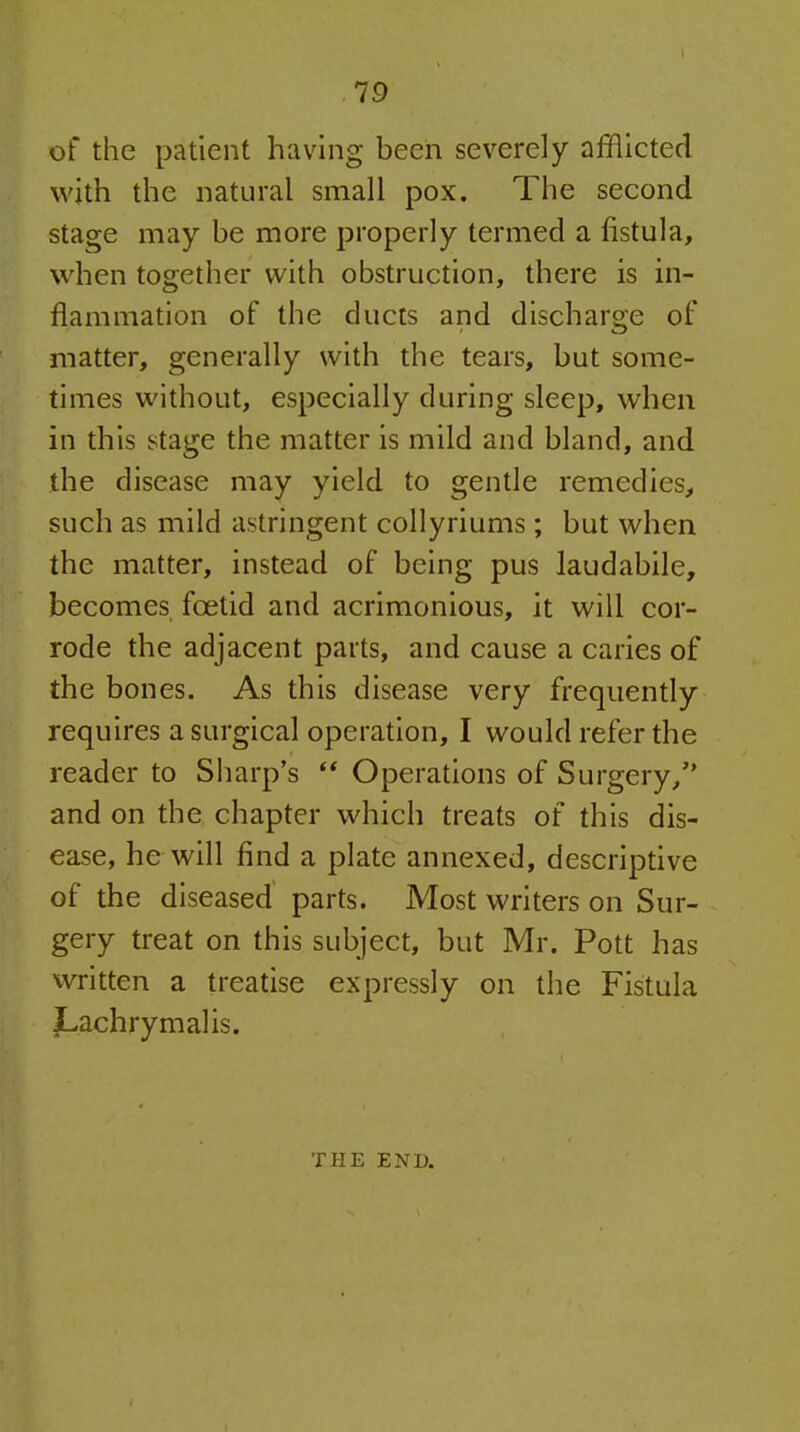 of the patient having been severely afflicted with the natural small pox. The second stage may be more properly termed a fistula, when together with obstruction, there is in- flammation of the ducts and discharge of matter, generally with the tears, but some- times without, especially during sleep, when in this stage the matter is mild and bland, and the disease may yield to gende remedies, such as mild astringent collyriums; but when the matter, instead of being pus laudabile, becomes foetid and acrimonious, it will cor- rode the adjacent parts, and cause a caries of the bones. As this disease very frequently requires a surgical operation, I would refer the reader to Sharp's ** Operations of Surgery, and on the chapter which treats of this dis- ease, he will find a plate annexed, descriptive of the diseased parts. Most writers on Sur- gery treat on this subject, but Mr. Pott has written a treatise expressly on the Fistula Lachrymal is. THE END.